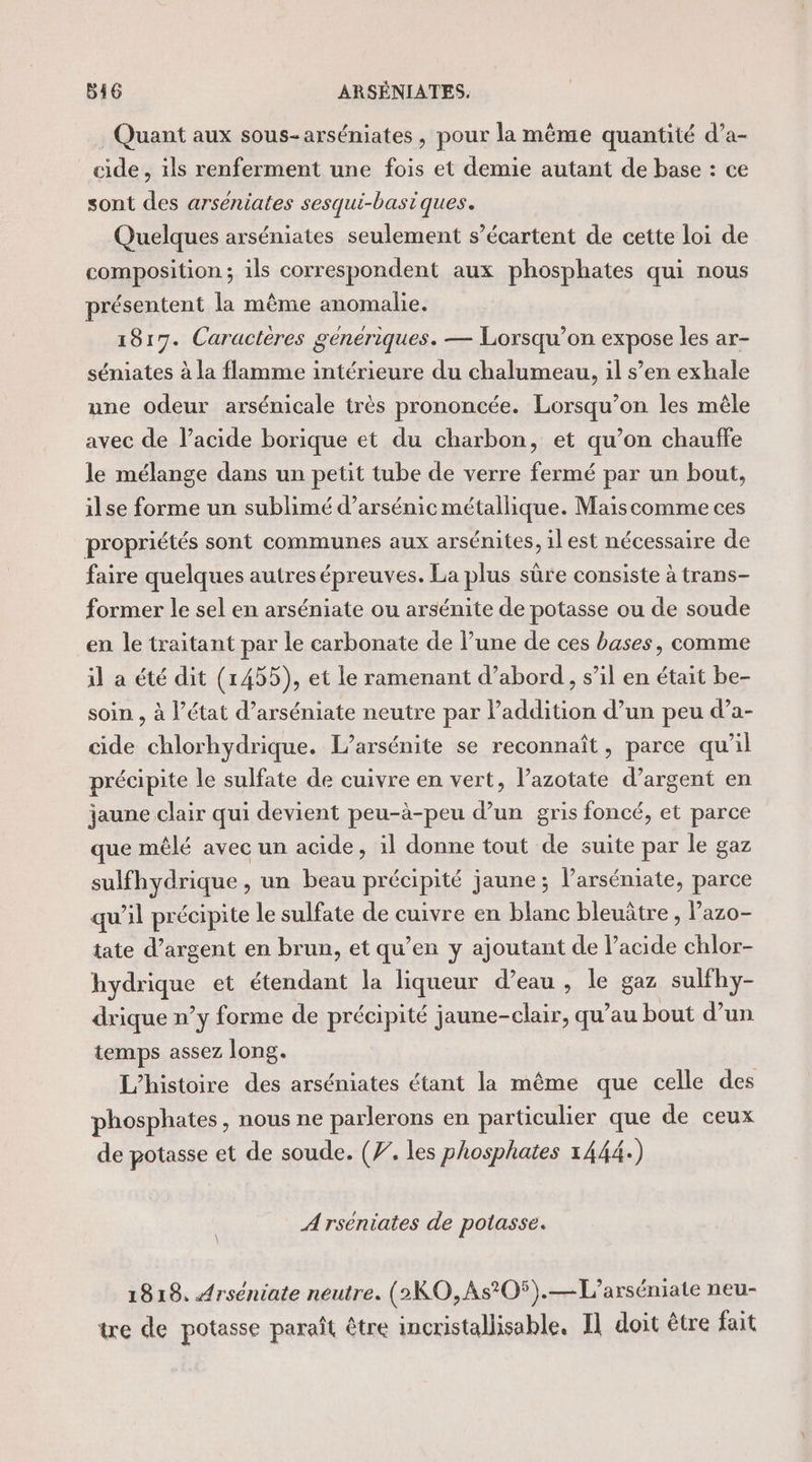 Quant aux sous-arséniates , pour la même quantité d’a- cide , ils renferment une fois et demie autant de base : ce sont des arséniates sesqui-basiques. Quelques arséniates seulement s’écartent de cette loi de composition; ils correspondent aux phosphates qui nous présentent la même anomalie. 1817. Caractères génériques. — Lorsqu'on expose les ar- séniates à la flamme intérieure du chalumeau, il s’en exhale une odeur arsénicale très prononcée. Lorsqu'on les mêle avec de lacide borique et du charbon, et qu’on chauffe le mélange dans un petit tube de verre fermé par un bout, ilse forme un sublimé d’arsénic métallique. Maiscomme ces propriétés sont communes aux arsénites, il est nécessaire de faire quelques autres épreuves. La plus sûre consiste à trans- former le sel en arséniate ou arsénite de potasse ou de soude en le traitant par le carbonate de l’une de ces bases, comme il a été dit (1455), et le ramenant d’abord, s’il en était be- soin , à l’état d’arséniate neutre par l’addition d’un peu d’a- cide chlorhydrique. L’arsénite se reconnaît, parce qu’il précipite le sulfate de cuivre en vert, l’azotate d’argent en jaune clair qui devient peu-à-peu d’un gris foncé, et parce que mêlé avec un acide, il donne tout de suite par le gaz sulfhydrique , un beau précipité jaune; l’arséniate, parce qu’il précipite le sulfate de cuivre en blanc bleuütre, lazo- tate d’argent en brun, et qu’en y ajoutant de l’acide chlor- hydrique et étendant la liqueur d’eau , le gaz sulfhy- drique n’y forme de précipité jaune-clair, qu’au bout d’un temps assez long. L'histoire des arséniates étant la même que celle des phosphates, nous ne parlerons en particulier que de ceux de potasse et de soude. (7. les phosphates 1444.) A rséniates de potasse. 1818, Arséniate neutre. (2KO,As'O5).—L’arséniate neu- tre de potasse paraît être incristallisable, Il doit être fait