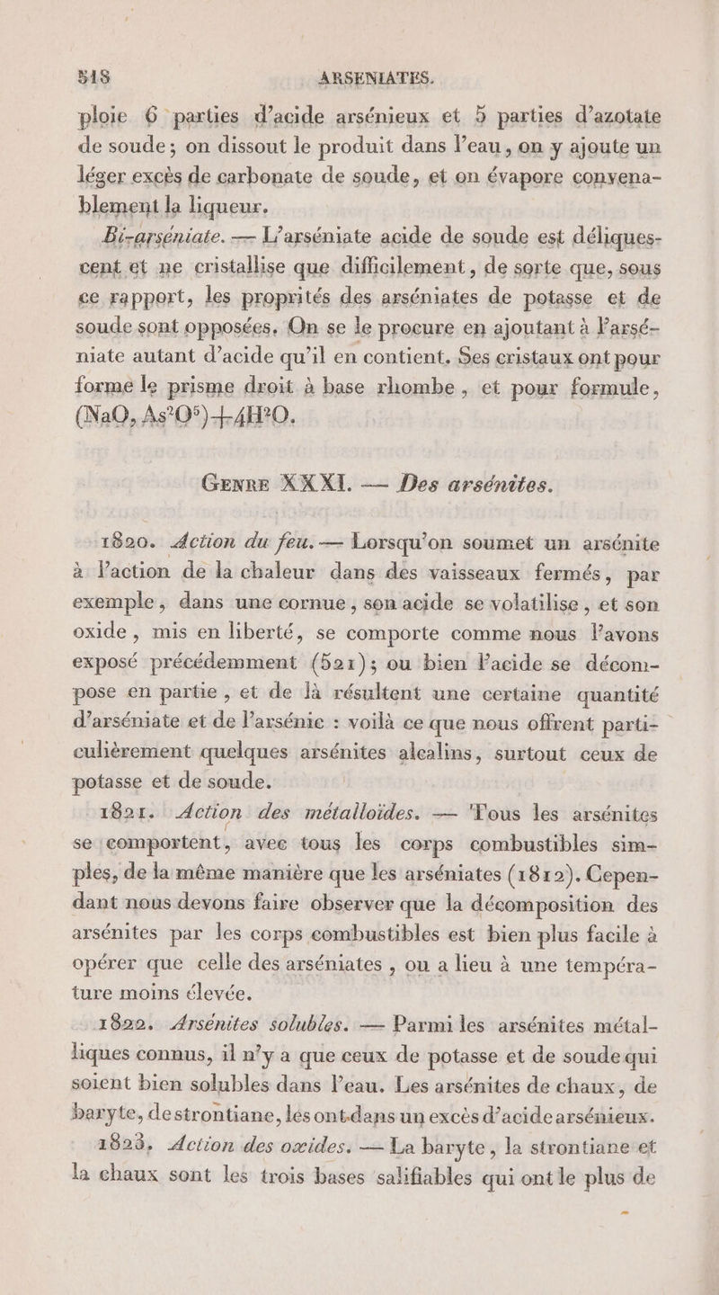 ploie 6 parties d'acide arsénieux et 5 parties d’azotate de soude; on dissout le produit dans l’eau, on y ajoute un léger excès de carbonate de soude, et on évapore convena- blement la liqueur. Bi-arséniate. — L'axséniate acide de soude est déliques- cent et ne cristallise que difficilement, de sorte que, sous ce rapport, les proprités des arséniates de potasse et de soude sont opposées, On se le procure en ajoutant à Parsé- niate autant d’acide qu’il en contient. Ses cristaux ont pour forme le prisme droit à base rhombe, et pour formule, (NaQ, As°05)L4H°0. Genre XX XI. —— es arsénites. 1820. Action du feu.— Lorsqu'on soumet un arsénite à laction de la chaleur dans des vaisseaux fermés, par pu &gt; dans une cornue, son acide se volatilise , et son oxide , mis en liberté, se comporte comme nous l'avons exposé précédemment (521); ou bien Pacide se décom- pose en parüe , et de Îà résultent une certaine quantité d’arséniate et de l’arsénie : voilà ce que nous offrent parti= culièrement quelques arsénites alealins, surtout ceux de potasse et de soude. 1821. Action des métalloïdes. — “Vous les arsénites se comportent, avec tous les corps combustibles sim- ples, de la même manière que les arséniates (1812). Cepen- dant nous devons faire observer que la décomposition des arsénites par les corps combustibles est bien plus facile à opérer que celle des arséniates , ou a lieu à une tempéra- ture moins élevée. 1922. Arsenites solubles. — Parmi les arsénites métal- liques connus, il n’y à que ceux de potasse et de soude qui soient bien solubles dans l’eau. Les arsénites de chaux , de baryte, destrontiane, lés ont.dans un excès d'acide arsénieux. 1823, Aciion des oxides, — La baryte , la strontiane et la chaux sont les trois bases salifiables qui ontle plus de