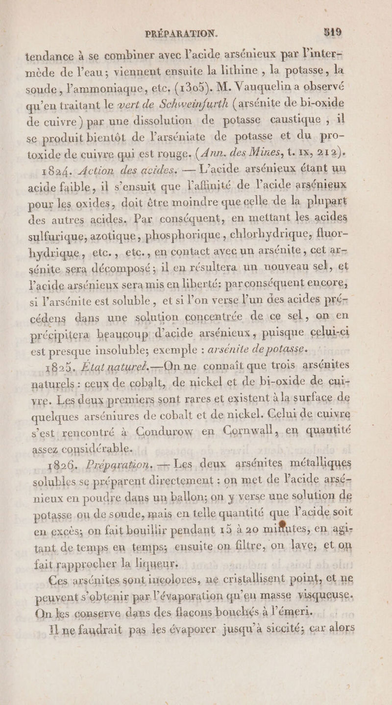 Ü PRÉPARATION. 519 tendance à se combiner avec lacide arsénieux par V'inter- mède de l’eau; viennent ensuite la lithine , la potasse, la soude, ammoniaque, etc, (1305). M. Vauquelin a observé qu’en traitant le vert de Schsweinfurth (axsénite de bi-oxide de cuivre) par une dissolution de potasse caustique , il se produit bientôt de Parséniate de potasse et du pro- toxide de cuivre qui est rouge. (Ann. des Mines, t. 1x, où à). 1824. Action des acides: — V’acide arsénieux étant un acide faible, il s’ensuit que l’aflinité de l'acide arsénieux pour les oxides, doit être moindre que celle de la plupart des autres acides. Par conséquent, en mettant les acides sulfurique, azotique, phosphorique, chlorhydrique, fluor- hydrique, etc., etc., en contact avec un arsénite, cet ar- sénite sera décomposé ; il en résultera un nouveau se, et lacide arsénieux sera mis en liberté; parconséquent encore, si l’arsénite est soluble, et si l’on verse l’un des acides pré- cédens dans une solution concentrée de ce sel, on en précipitera beaucoup d'acide arsénieux, puisque celui-ci est presque insoluble; exemple : arsénite de potasse. 1829. Etat naturel.—Qn ne connaît que trois arsénites naturels : ceux de cobalt, de nickel et de bi-oxide de cui- vre. Les deux premiers sont rares et existent à la surface de quelques arséniures de cobalt et de nickel. Celui de cuivre s’est rencontré à Condurow en Cornwall, en quantité assez considérable. 1826. Préparation. — Les deux arsénites métalliques solubles se préparent directement : on met de Vacide arsé- nieux en poudre dans un ballon; on y verse une solution de potasse ou de soude, mais en telle quantité que l'acide soit en excès; on fait bouillir pendant 15 à 20 mifutes, en agi tant de temps en temps; ensuite on filtre, on lave, et on fait rapprocher la liqueur. Ces arsénites sont incolores, ne cristallisent point, et.ne peuvent s’obtenir par l’évaporation qu’eu masse visqueuse. On les conserve dans des flacons bouchiés à l’émert. IL ne faudrait pas les évaporer jusqu’à siccité; car alors