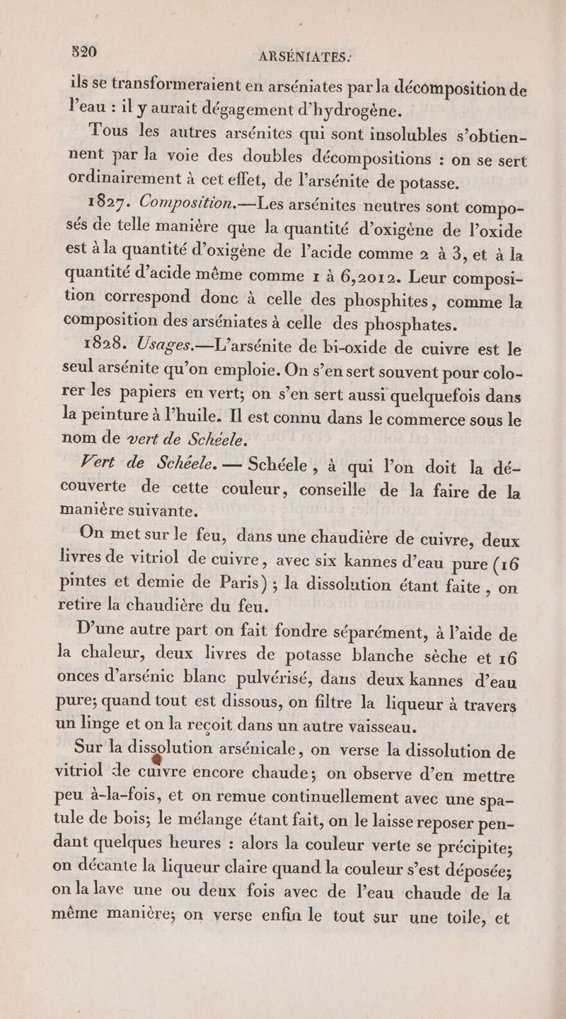 ils se transformeraient en arséniates par la décomposition de Veau : il y aurait dégagement d'hydrogène. Tous les autres arsénites qui sont insolubles s’obtien- nent par la voie des doubles décompositions : on se sert ordinairement à cet effet, de l’arsénite de potasse. 1827. Composition.—Les arsénites neutres sont compo- sés de telle manière que la quantité d’oxigène de l’oxide est à la quantité d’oxigène de l’acide comme 2 à 3, et à la quantité d’acide même comme r à 6,2012. Leur composi- tion correspond donc à celle des phosphites, comme la composition des arséniates à celle des phosphates. 1828. Usages.—L'arsénite de bi-oxide de cuivre est le seul arsénite qu’on emploie. On s’en sert souvent pour colo- rer les papiers en vert; on s’en sert aussi quelquefois dans la peinture à l’huile. Il est connu dans le commerce sous le nom de vert de Schéele. Vert de Schéele. — Schéele , à qui l’on doit la dé- couverte de cette couleur, conseille de la faire de la manière suivante. On met sur le feu, dans une chaudière de cuivre, deux livres de vitriol de cuivre, avec six kannes d’eau pure (16 pintes et demie de Paris) ; la dissolution étant faite , on retire la chaudière du feu. D’une autre part on fait fondre séparément, à l’aide de la chaleur, deux livres de potasse blanche sèche et 16 onces d’arsénic blanc pulvérisé, dans deux kannes d’eau pure; quand tout est dissous, on filtre la liqueur à travers un linge et on la recoit dans un autre vaisseau. Sur la dissolution arsénicale, on verse la dissolution de vitriol de cuivre encore chaude; on observe d’en mettre peu à-la-fois, et on remue continuellement avec une spa- tule de bois; le mélange étant fait, on le laisse reposer pen- dant quelques heures : alors la couleur verte se précipite; on décante la liqueur claire quand la couleur s’est déposée; on la lave une ou deux fois avec de l’eau chaude de la même manicre; on verse enfin le tout sur une toile, et