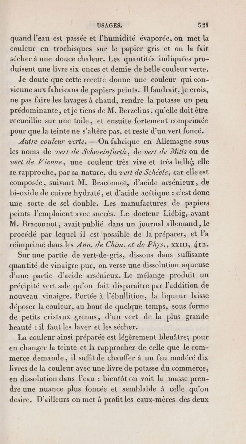 USAGES. 524 quand l’eau est passée et l’humidité évaporée, on met la couleur en trochisques sur le papier gris et on la fait sécher à une douce chaleur. Les quantités indiquées pro- duisent une livre six onces et demie de belle couleur verte. Je doute que cette recette donne une couleur qui con- vienne aux fabricans de papiers peints. Il faudrait, je crois, ne pas faire les lavages à chaud, rendre la potasse un peu prédominante, et je tiens de M. Berzelius, qu’elle doit être recueillie sur une toile, et ensuite fortement comprimée pour que la teinte ne s’altère pas, et reste d’un vert foncé. Autre couleur verte. — On fabrique en Allemagne sous les noms de vert de Schweinfurth, de vert de Mitis ou de vert de Vienne, une couleur très vive et très belle elle se rapproche, par sa nature, du vert de Scheéele, car elle est composée, suivant M. Braconnot, d’acide arsénieux, de bi-oxide de cuivre hydraté, et d’acide acétique : c’est donc une sorte de sel double. Les manufactures de papiers peints l’emploient avec succès. Le docteur Liébig, avant M. Braconnot, avait publié dans un journal allemand, le procédé par lequel il est possible de la préparer, et Pa réimprimé dans les Ann. de Chim. et de Phys., xx, 412. Sur une partie de vert-de-gris, dissous dans sufhsante quantité de vinaigre pur, on verse une dissolution aqueuse d’une partie d’acide arsénieux. Le mélange produit un précipité vert sale qu’on fait disparaître par l’addition de nouveau vinaigre. Portée à l’ébullition, la liqueur laisse déposer la couleur, au bout de quelque temps, sous forme de petits cristaux grenus, d’un vert de la plus grande beauté : il faut les laver et les sécher. La couleur ainsi préparée est légèrement bleuâtre; pour en changer la teinte et la rapprocher de celle que le com- merce demande, il suffit de chauffer à un feu modéré dix livres de la couleur avec une livre de potasse du commerce, en dissolution dans l’eau : bientôt on voit la masse pren- dre une nuance plus foncée et semblable à celle qu’on desire, D'ailleurs on met à profit les eaux-mères des deux