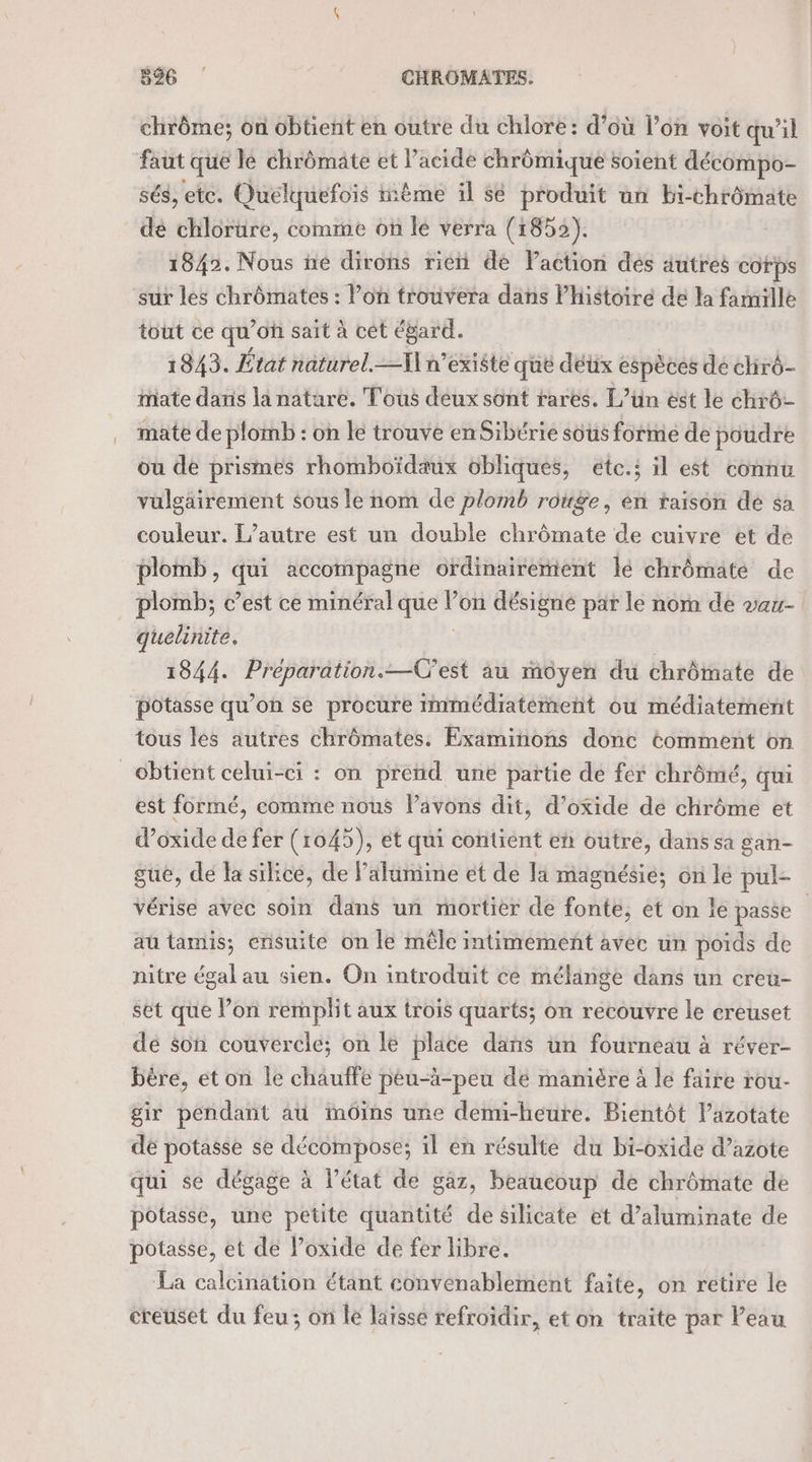 chrôme; on obtient en outre du chlore: d’où l’on voit qu’il faut que le chrômate et l'acide chrômique soient décompo- sés, etc. Quelquefois ième il sé produit un Bi-chrômate dé chlorure, comme on le verra (1852). 1842. Nous ñe dirons rie de Faction des autres corps sur les chrômates : Pon trouvera dans Phistoire de la famille tout ce qu’on saït à cét égard. 1843. État naturel. I] n'existe que déux espèces de chrô- mate danis la nature. Tous deux sont rares. L’ün est le chrô- mate de plomb : on le trouve enSibérie sous forme de poudre ou de prismes rhomboïdaux obliques, étc.; il est connu vülgäirement sous le nom de plomb rouge, én raison de sa couleur. l’autre est un double chrômate de cuivre et de plomb, qui accompagne ordinairement lé chrômate de plomb; c’est ce minéral que l’on désigné par le nom de vau- quelinite. | 1844. Preparation.—C'est au môyen du chrômate de potasse qu’on se procure immédiatement où médiatement tous les autres chrômates. Examinons donc tomment on obtient celui-ci : on prend une partie dé fer chrômé, qui est formé, comme nous Pavons dit, d’oxide de chrôme et d’oxide de fer (1045), et qui contient en outre, dans sa gan- sue, de la silice, de lalumine et de la magnésie; on le pul- vérise avec soin dans un mortier de fonte, et on le passe aû tamis; ensuite on le mêle intimement avec un poids de nitre égal au sien. On introduit ce mélange dans un creu- set que lon remplit aux trois quarts; on recouvre le creuset de son couvercle; on le place dañs un fourneau à réver- bère, et on le chauffe péu-à-peu de manière à le faire rou- gir pendant aü iMmOins une demi-heure. Bientôt Pazotate dé potasse se décompose; il en résulte du bi-oxide d’azote qui se dégage à l’état de gaz, beaucoup de chrômate de potasse, une petite quantité de silicate et d’aluminate de potasse, et de loxide de fer libre. La calcination étant convenablement faite, on retire le creuset du feu; on le laisse refroidir, et on traite par Peau