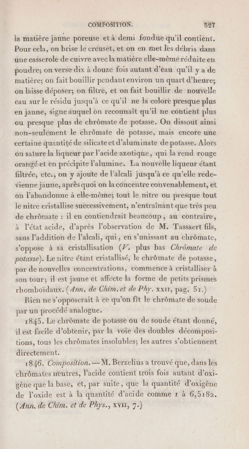 COMPOSITION. | s97 la matière jaune poreuse et à demi fondue qu’il contient. Pour cela, on brise le creuset, et on en met les débris dans une casserole de cuivre avec la matière elle-même réduite en. poudre; on verse dix à douze fois autant d’eau qu’il y a de matière; on fait bouillir pendant environ un quart d'heure; on laisse déposer; on filtre, et on fait bouillir de nouvelle eau sur le résidu jusqu’à ce qu’il ne la colore presque plus en jaune, signe auquel on reconnaît qu’il ne contient plus ou presque plus de chrômate de potasse. On dissout ainsi non-seulément le chrômate de potasse, mais encore une certaine quantité de silicate et d’aluminate de potasse. Alors on sature la hqueur par l’acide azotique, qui la rend rouge orangéet en précipite l’alumine. La nouvelle liqueur étant filtrée, etc., on y ajoute de Palcali jusqu’à ce qu’elle rede- vienne jaune, après quoi on la concentre convenablement, et on l’abandonne à elle-même; tout le mitre ou presque tout le nitre cristallise successivement, n’entraînant que très peu de chrômate : il en contiendrait beaucoup, au contraire, l’état acide, d’après Pobservation de M. Tassaert fils, sans l'addition de lalcali, qui, en s’unissant au chrômate, s’oppose à sa cristallisation (7. plus bas Chrémate de potasse). Lie nitre étant cristallisé, le chrômate de potasse, par de nouvelles concentrations, commence à cristalliser à son tour; il est jauneet affecte la forme de petits prismes rhomboïdaux. ( 4ñn. de Chim.et de Phy.xxnr, pag. 51.) Rien ne s’opposerait à ce qu’on fit le chrômate de soude par un procédé analogue. 1845. Le chrômate de potasse ou de soude étant donné, il est facile d’obtenir, par la voie des doubles décomposi- tions, tous les chrômates insolubles; les autres s’obtiennent directement. 1846. Composition. —M. Berzelius a trouvé que, dans les chrômates neutres, l’acide contient trois fois autant d’oxi- gène que la base, et, par suite, que la quantité d’oxigène de loxide est à la quantité d’acide comme 1 à 6,5182. (Ann, de Chim. et de Phys., NW, 7.)