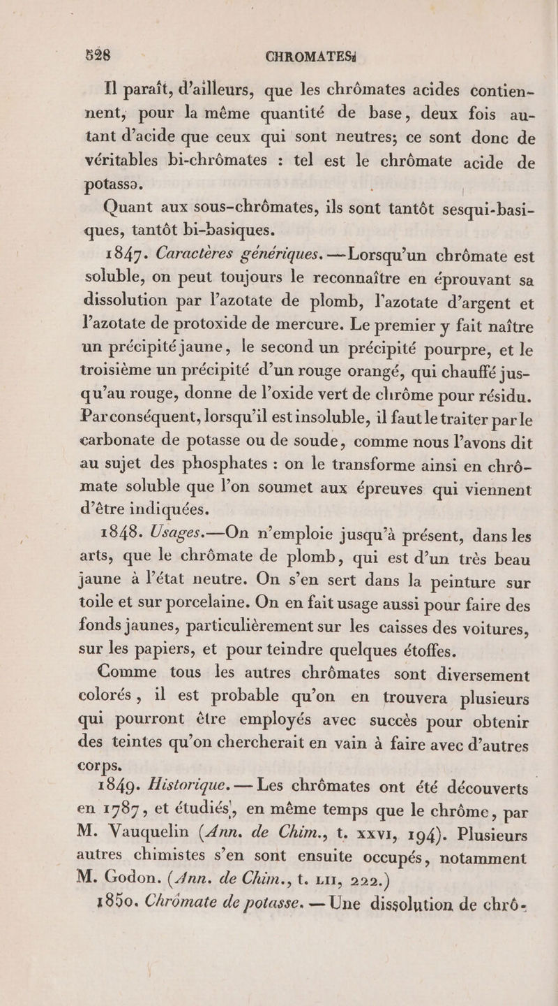 Il paraît, d’ailleurs, que les chrômates acides contien- nent, pour la même quantité de base, deux fois au- tant d'acide que ceux qui sont neutres; ce sont donc de véritables bi-chrômates : tel est le chrômate acide de potasso. Quant aux sous-chrômates, ils sont tantôt sesqui-basi- ques, tantôt bi-basiques. 1847. Caractères génériques. —Lorsqu’un chrômate est soluble, on peut toujours le reconnaître en éprouvant sa dissolution par lazotate de plomb, l'azotate d’argent et lazotate de protoxide de mercure. Le premier y fait naître un précipité jaune, le second un précipité pourpre, et le troisième un précipité d’un rouge orangé, qui chauffé jus- qu’au rouge, donne de l’oxide vert de chrôme pour résidu. Parconséquent, lorsqu'il estinsoluble, il faut le traiter par le carbonate de potasse ou de soude, comme nous l’avons dit au sujet des phosphates : on le transforme ainsi en chrô- mate soluble que l’on soumet aux épreuves qui viennent d’être indiquées. 1848. Usages. —On n’emploie jusqu’à présent, dans les arts, que le chrômate de plomb, qui est d’un très beau jaune à l’état neutre. On s’en sert dans la peinture sur toile et sur porcelaine. On en fait usage aussi pour faire des fonds jaunes, particulièrement sur les caisses des voitures, sur les papiers, et pour teindre quelques étoffes. Comme tous les autres chrômates sont diversement colorés, il est probable qu’on en trouvera plusieurs qui pourront être employés avec succès pour obtenir des teintes qu’on chercherait en vain à faire avec d’autres corps. | 1849. Historique. — Les chrômates ont été découverts en 1707, et étudiés’, en même temps que le chrôme, par M. Vauquelin Ga de Chim., t. xxvr, 194). Plusieurs autres chimistes s’en sont ensuite occupés, notamment M. Godon. (4nn. de Chim., t. 111, 220. ) 1990. Chromate de us — Une dissolution de chrô-