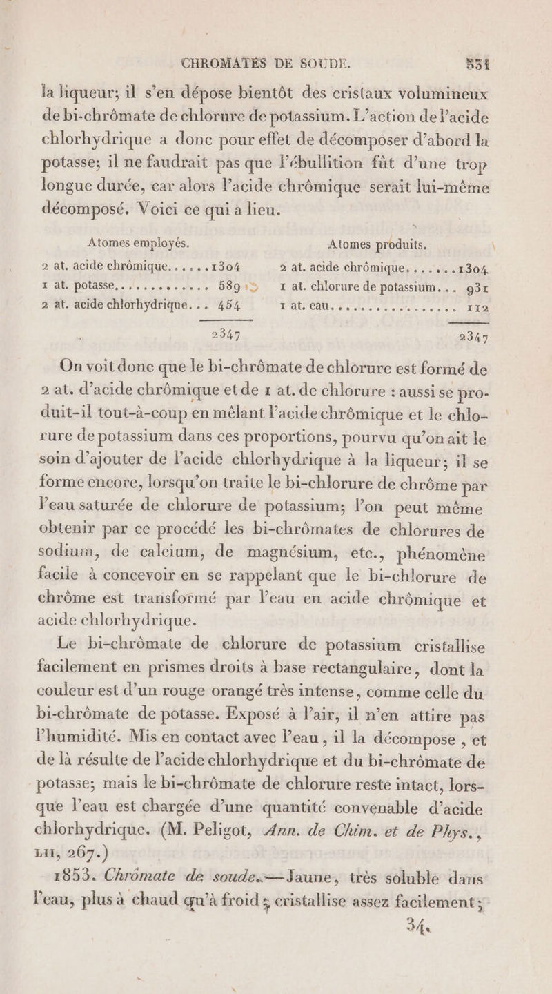 CHROMATEÉS DE SOUDE. #31 la liqueur; il s’en dépose bientôt des cristaux volumineux de bi-chrômate de chlorure de potassium. L'action de lacide chlorhydrique a donc pour effet de décomposer d’abord la potasse; il ne faudrait pas que l’ébullition fût d’une trop longue durée, car alors l’acide chrômique serait lui-même décomposé. Voici ce qui a lieu. EN Atomes employés. Atomes produits. 2 at. acide chrômique......1304 2 at. acide chrômique. ......1304 x ab potasse...l..,. Re 589:&gt; x at. chlorure de potassium... 93r 2 at. acide chlorhydrique... 454 RAC dote. s cena etes 112 2347 2347 On voit donc que le bi-chrômate de chlorure est formé de 2 at. d’acide chrû ômique etde # at. de chlorure : aussi se pro- duit-il tout-à-coup en mêlant l’acide chré ômique et le chlo- rure de potassium dans ces proportions, pourvu qu’on ait le soin d'ajouter de l'acide chlorhydrique à la liqueur; il se forme encore, lorsqu'on traite le bi-chlorure de chrôme par l’eau saturée de chlorure de potassium; lon peut même obtenir par ce procédé les bi-chrômates de chlorures de sodium, de calcium, de magnésium, ete., phénomène facile à concevoir en se rappelant que le bi-chlorure de chrôme est transformé par l’eau en acide chrômique et acide chlorhydrique. Le bi-chrômate de chlorure de potassium cristallise facilement en prismes droits à base rectangulaire, dont la couleur est d’un rouge orangé très intense, comme celle du bi-chrômate de potasse. Exposé à lair, il n’en attire pas lPhumidité. Mis en contact avec l’eau , il la décompose , et de là résulte de acide chlorhydrique et du bi-chrômate de potasse; mais le bi-chrômate de chlorure reste intact, lors- que l’eau est chargée d’une quantité convenable d’acide chlorhydrique. (M. Peligot, Ann. de Chim. et de Phys. , LI, 267.) 1853. Chromate de soude.—Jaune, très soluble dans l’eau, plus à chaud qu’à froid ; cristallise assez facilement; 341