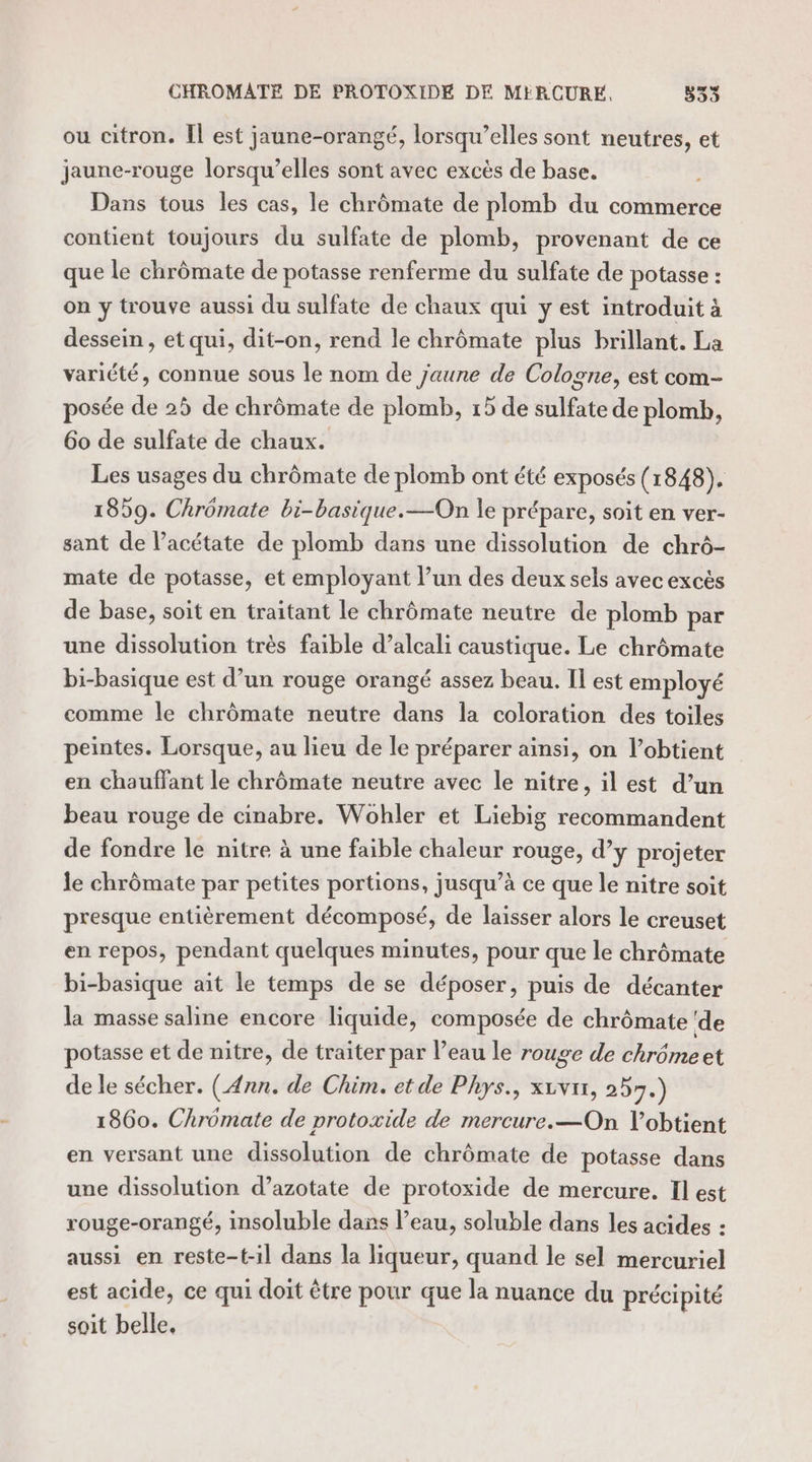 CHROMATE DE PROTOXIDE DE MERCURE, 335 ou citron. Il est jaune-orangé, lorsqu'elles sont neutres, et jaune-rouge lorsqu’elles sont avec excès de base. Dans tous les cas, le chrômate de plomb du commerce contient toujours du sulfate de plomb, provenant de ce que le chrômate de potasse renferme du sulfate de potasse : on y trouve aussi du sulfate de chaux qui y est introduit à dessein , et qui, dit-on, rend le chrômate plus brillant. La variété, connue sous le nom de jaune de Cologne, est com- posée de 25 de chrômate de plomb, 15 de sulfate de plomb, 60 de sulfate de chaux. Les usages du chrômate de plomb ont été exposés (1848). 1859. Chrômate bi-basique.—On le prépare, soit en ver- sant de l’acétate de plomb dans une dissolution de chrô- mate de potasse, et employant l’un des deux sels avec excès de base, soit en traitant le chrômate neutre de plomb par une dissolution très faible d’alcali caustique. Le chrômate bi-basique est d’un rouge orangé assez beau. Il est employé comme le chrômate neutre dans la coloration des toiles peintes. Lorsque, au lieu de le préparer ainsi, on l’obtient en chauffant le chrômate neutre avec le nitre, il est d’un beau rouge de cinabre. Wohler et Liebig recommandent de fondre le nitre à une faible chaleur rouge, d’y projeter le chrômate par petites portions, jusqu’à ce que le nitre soit presque entièrement décomposé, de laisser alors le creuset en repos, pendant quelques minutes, pour que le chrômate bi-basique ait le temps de se déposer, puis de décanter la masse saline encore liquide, composée de chrômate ‘de potasse et de nitre, de traiter par l’eau le rouge de chrômeet de le sécher. (Ann. de Chim. et de Phys., xivn, 257.) 1860. Chrômate de protoxide de mercure. —On l’obtient en versant une dissolution de chrômate de potasse dans une dissolution d’azotate de protoxide de mercure. Il est rouge-orangé, insoluble dans l’eau, soluble dans les acides : aussi en reste-t-il dans la liqueur, quand le sel mercuriel est acide, ce qui doit être pour que la nuance du précipité soit belle,