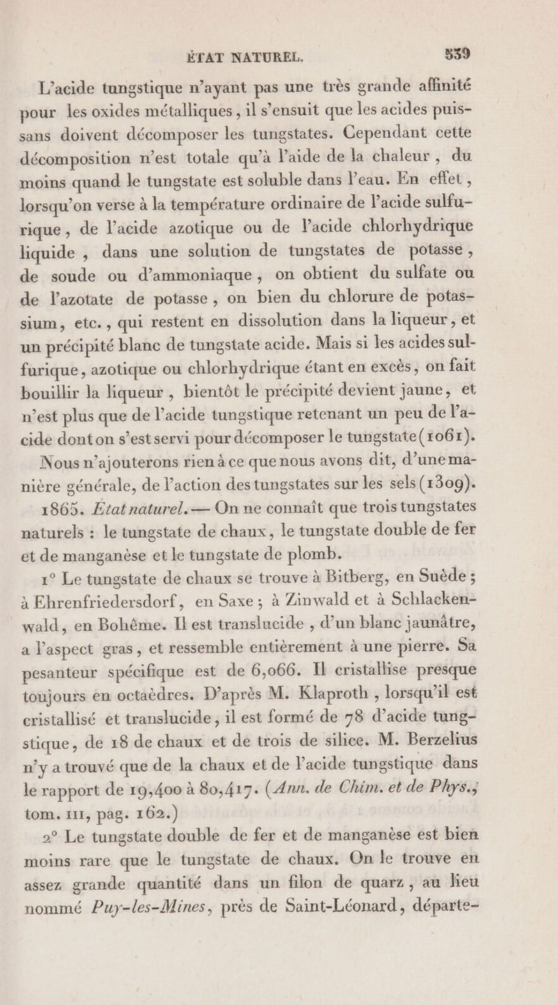 L’acide tungstique n’ayant pas une très grande affinité pour les oxides métalliques , il s'ensuit que les acides puis- sans doivent décomposer les tungstates. Cependant cette décomposition n’est totale qu’à laide de la chaleur, du moins quand le tungstate est soluble dans l’eau. En eflet , lorsqu'on verse à la température ordinaire de l’acide sulfu- rique, de l’acide azotique ou de Vacide chlorhydrique liquide , dans une solution de tungstates de potasse, de soude ou d’ammoniaque, on obtient du sulfate ou de l’azotate de potasse, on bien du chlorure de potas- sium, etc., qui restent en dissolution dans la liqueur , et un précipité blanc de tungstate acide. Maïs si les acides sul- furique, azotique ou chlorhydrique étant en excés, on fait bouillir la liqueur , bientôt le précipité devient jaune, et n’est plus que de l’acide tungstique retenant un peu de Pa- cide dont on s’est servi pour décomposer le tungstate(1067). Nous n’ajouterons rien à ce que nous avons dit, d’une ma- nière générale, de l’action des tungstates sur les sels (1309). 1865. État naturel. — On ne connaît que trois tungstates naturels : le tungstate de chaux, le tungstate double de fer et de manganèse et le tungstate de plomb. 1° Le tungstate de chaux se trouve à Bitberg, en Suède ; à Ehrenfriedersdorf, en Saxe ; à Zinwald et à Schlacken- wald, en Bohème. Il est translucide , d’un blanc jaunûtre, a l'aspect gras, et ressemble entièrement à une pierre. Sa pesanteur spécifique est de 6,066. Il cristallise presque toujours en octaèdres. D’après M. Klaproth , lorsqu'il est cristallisé et translucide, il est formé de 78 d’acide tung- stique, de 18 de chaux et de trois de silice. M. Berzelius n’y a trouvé que de la chaux et de Pacide tungstique dans le rapport de 19,400 à 80,417. (Ann. de Chim. et de Phys.; tom. 111, pag. 162.) 2° Le tungstate double de fer et de manganèse est bien moins rare que le tungstate de chaux. On le trouve en assez grande quantité dans un filon de quarz, au lieu nommé Puy-les-Mines, près de Saint-Léonard, départe-