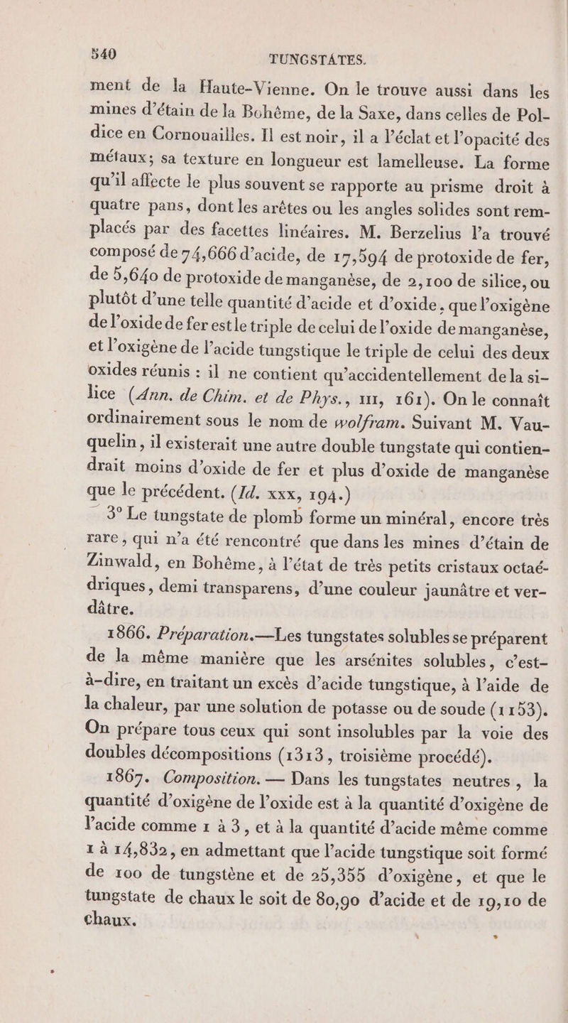 &amp; ment de la Haute-Vienne. On le trouve aussi dans les mines d’étain de la Bohème, de la Saxe, dans celles de Pol- dice en Cornouailles. Il est noir, il a léclat et l’opacité des métaux; sa texture en longueur est lamelleuse. La forme qu’il affecte le plus souvent se rapporte au prisme droit à quatre pans, dont les arêtes ou les angles solides sont rem- placés par des facettes linéaires. M. Berzelius l'a trouvé composé de 74,666 d'acide, de 17,594 de protoxide de fer, de 5,640 de protoxide de manganèse, de 2,100 de silice, ou plutôt d’une telle quantité d’acide et d’oxide, que l’oxigène de l’oxide de fer estie triple de celui de l’oxide de manganèse, et l’oxigène de l’acide tungstique le triple de celui des deux oxides réunis : il ne contient qu’accidentellement de la si- lice (Ann. de Chim. et de Phys., x11, 161). On le connaît ordinairement sous le nom de wolfram. Suivant M. Vau- quelin, il existerait une autre double tungstate qui contien- drait moins d’oxide de fer et plus d’oxide de manganèse que le précédent. (Id. xxx, 1 94.) 3° Le tungstate de plomb forme un minéral, encore très rare , qui n’a été rencontré que dans les mines d’étain de Zinwald, en Bohême, à l’état de très petits cristaux octaé- driques , demi transparens, d’une couleur jaunâtre et ver- dûtre. 1866. Préparation.—Les tungstates solubles se préparent de la même manière que les arsénites solubles, c’est- à-dire, en traitant un excès d’acide tungstique, à l’aide de la chaleur, par une solution de potasse ou de soude (1153). On prépare tous ceux qui sont insolubles par la voie des doubles décompositions (1313, troisième procédé). 1867. Composition. — Dans les tungstates neutres, la quantité d’oxigène de l’oxide est à la quantité d’oxigène de Vacide comme 1 à 3, et à la quantité d’acide même comme 1 à 14,832, en admettant que l'acide tungstique soit formé de 100 de tungstène et de 25,355 d’oxigène, et que le tungstate de chaux le soit de 80,90 d’acide et de 19,10 de Chaux. LL