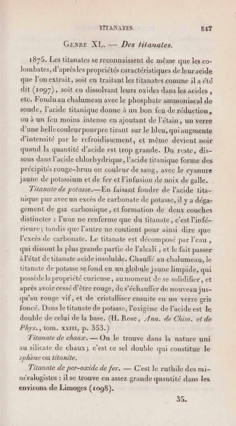 FITANATES. Bat GENRE XL. — Des titanates. 1879. Les titanates se reconnaissent de même que les co- Jombates, d’aprèsles propriétés caractéristiques de leur acide que l’on extrait, soit en traitant les titanates comme il a été dit (1097), soit en dissolvant leurs oxides dans les acides à etc, Fondu au chalumeau avec le phosphate ammoniacal de soude, l’acide tüitanique donne à un bon feu de réduction... ou à un feu moins intense en ajoutant de l’étain, un verre d’une bellecouleur pourpre tirant sur le bleu, qui augmente d'intensité par le refroidissement, et même devient noir quand la quantité d’acide est trop grande. Du reste, dis- sous dans l’acide chlorhydrique, acide titanique forme des précipités rouge-brun ou couleur de sang, avec le cyanure jaune de potassium et de fer et l’infusion de noix de galle. Titanate de potasse.—ÆEn faisant fondre de l'acide tita- nique pur avec un excès de carbonate de potasse, il y a déga- gement de gaz carbonique, et formation de deux couches distinctes : l’une ne renferme que du titanate, c’est l’infé- rieure ; tandis que l’autre ne contient pour ainsi dire que l'excès de carbonate. Le titanate est décomposé par l’eau , qui dissout la plus grande partie de lalcali , et le fait passer à l’état de titanate acide insoluble. Chauffé au chalumeau, le titanate de potasse se fond en un globule jaune limpide, qui possède la propriété curieuse, au moment de se solidifier, et après avoir cessé d’être rouge, de s’échauffer de nouveau jus- qu'au rouge vif, et de cristalliser ensuite en un verre gris foncé. Dans le titanate de potasse, loxigène de l'acide est le double de celui de la base. (H. Rose, 4nn. de Chim. et de Phys., tom. xxtnt, p. 353.) T'itanate de chaux. — On le trouve dans la nature uni au silicate de chaux; c’est ce sel double qui constitue le sphene ou titanite. Titanate de per-oxide de fer. — C'est le ruthile des mi- néralogistes : ilse trouve en assez grande quantité dans les environs de Limoges (1098).