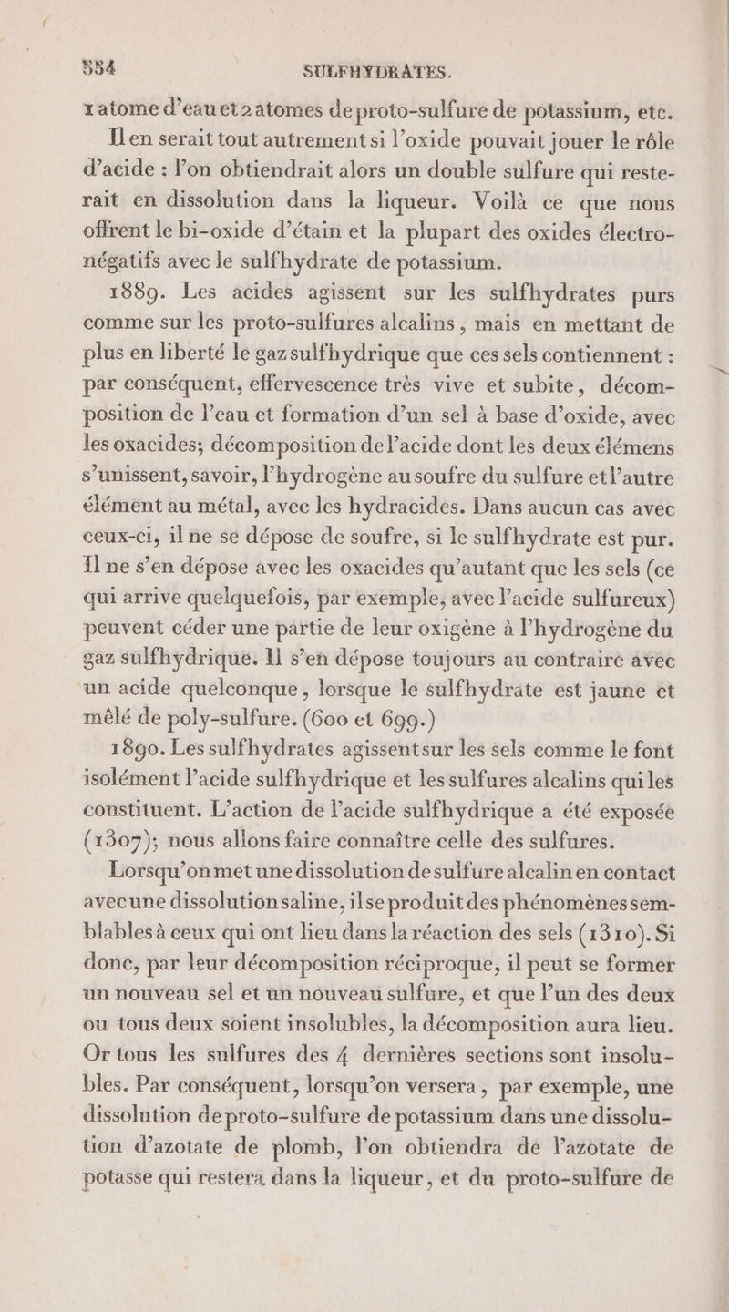 ratome d’eauet2 atomes deproto-sulfure de potassium, etc. Ilen serait tout autrement si l’oxide pouvait jouer le rôle d'acide : l’on obtiendrait alors un double sulfure qui reste- rait en dissolution dans la liqueur. Voilà ce que nous offrent le bi-oxide d’étain et la plupart des oxides électro- négatifs avec le sulfhydrate de potassium. 1889. Les acides agissent sur les sulfhydrates purs comme sur les proto-sulfures alcalins , mais en mettant de plus en liberté le gazsulfhydrique que ces sels contiennent : par conséquent, effervescence très vive et subite, décom- position de l’eau et formation d’un sel à base d’oxide, avec les oxacides; décomposition de l'acide dont les deux élémens s’unissent, savoir, l'hydrogène au soufre du sulfure etlautre élément au métal, avec les hydracides. Dans aucun cas avec ceux-ci, il ne se dépose de soufre, si le sulfhydrate est pur. Il ne s’en dépose avec les oxacides qu’autant que les sels (ce qui arrive quelquefois, par exemple, avec l’acide sulfureux) peuvent céder une partie de leur oxigène à l’hydrogène du gaz sulfhydrique. 11 s’en dépose toujours au contraire avec “un acide quelconque, lorsque le sulfhydrate est jaune et mêlé de poly-sulfure. (600 et 699.) 1890. Les sulfhydrates agissentsur les sels comme le font isolément l’acide sulfhydrique et les sulfures alcalins qui les constituent. [action de acide sulfhydrique a été exposée (1307); nous allons faire connaître celle des sulfures. Lorsqu’onmet une dissolution desulfure alcalin en contact avecune dissolutionsaline, ilse produit des phénomènessem- blables à ceux qui ont lieu dans la réaction des sels (1310). Si donc, par leur décomposition réciproque, il peut se former un nouveau sel et un nouveau sulfure, et que l’un des deux ou tous deux soient insolubles, la décomposition aura lieu. Ortous les sulfures des 4 dernières sections sont insolu- bles. Par conséquent, lorsqu’on versera , par exemple, une dissolution de proto-sulfure de potassium dans une dissolu- tion d’azotate de plomb, l’on obtiendra de l’azotate de potasse qui restera dans la liqueur, et du proto-sulfure de