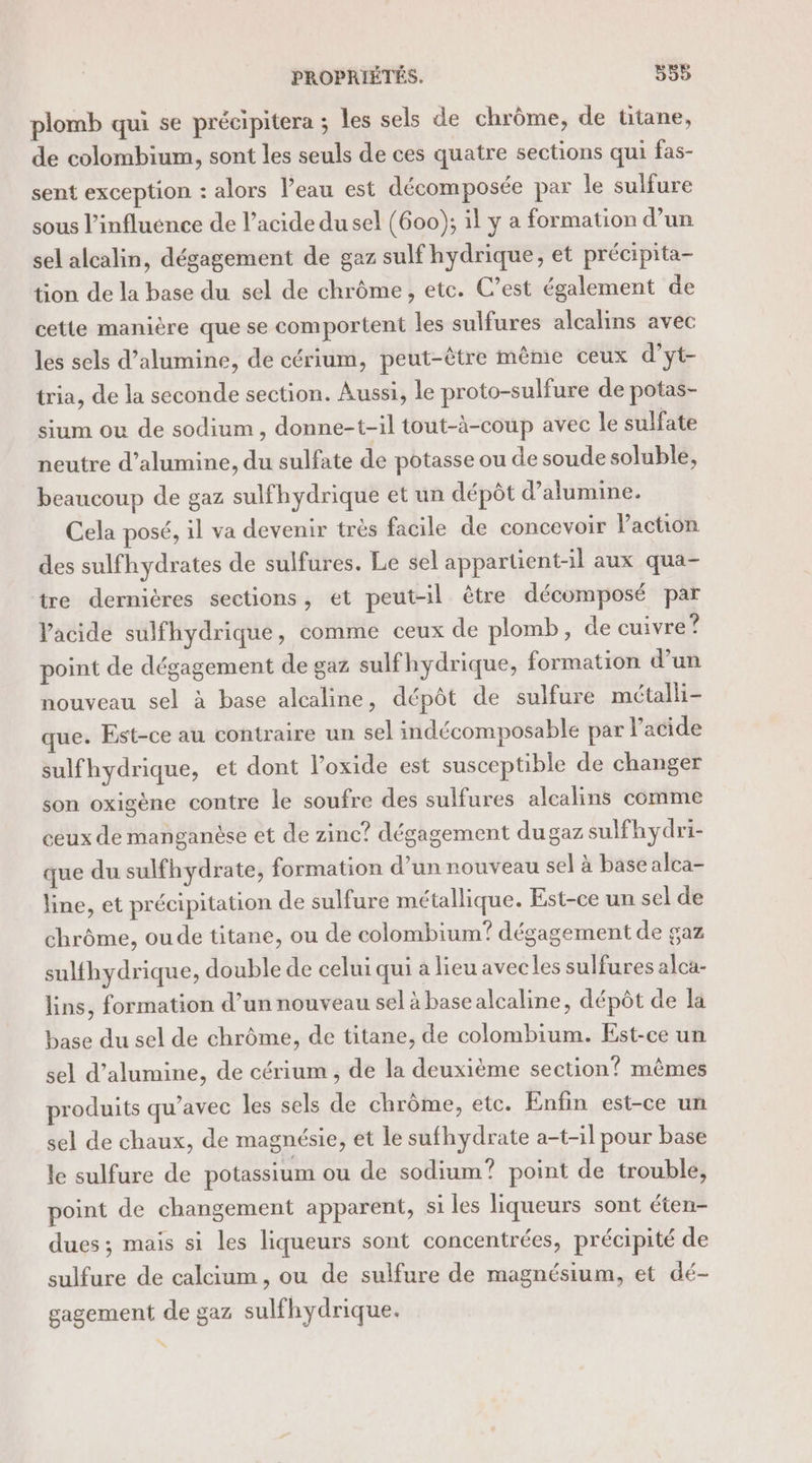 plomb qui se précipitera ; les sels de chrôme, de titane, de colombium, sont les seuls de ces quatre sections qui fas- sent exception : alors Veau est décomposée par le sulfure sous l’influénce de l'acide du sel (600); il y a formation d’un sel alcalin, dégagement de gaz sulf hydrique, et précipita- tion de la base du sel de chrôme , etc. C’est également de cette manière que se comportent les sulfures alcalins avec les sels d’alumine, de cérium, peut-être même ceux d’yt- tria, de la seconde section. Aussi, le proto-sulfure de potas- sium ou de sodium, donne-t-il tout-à-coup avec le sulfate neutre d’alumine, du sulfate de potasse ou de soude soluble, beaucoup de gaz sulfhydrique et un dépôt d’atumine. Cela posé, il va devenir très facile de concevoir laction des sulfhydrates de sulfures. Le sel appartient-il aux qua- tre dernières sections, et peut-il être décomposé par l'acide sulfhydrique, comme ceux de plomb, de cuivre ? point de dégagement de gaz sulfhydrique, formation d’un nouveau sel à base alcaline, dépôt de sulfure métalli- que. Est-ce au contraire un sel indécomposable par l’acide sulfhydrique, et dont l’oxide est susceptible de changer son oxigène contre le soufre des sulfures alcalins comme ceux de manganèse et de zinc? dégagement dugaz sulfhydri- que du sulfhydrate, formation d’un nouveau sel à base alca- line, et précipitation de sulfure métallique. Est-ce un sel de chrôme, ou de titane, ou de colombium? dégagement de gaz sulfhydrique, double de celui qui à lieu avecles sulfures alca- lins, formation d’un nouveau sel à basealcaline, dépôt de la base du sel de chrôme, de titane, de colombium. Est-ce un sel d’alumine, de cérium , de la deuxième section? mêmes produits qu’avec les sels de chrôme, etc. Enfin est-ce un sel de chaux, de magnésie, et le sufhydrate a-t-il pour base le sulfure de potassium ou de sodium? point de trouble, point de changement apparent, si les liqueurs sont éten- dues ; mais si les liqueurs sont concentrées, précipité de sulfure de calcium , ou de sulfure de magnésium, et dé- gagement de gaz sulfhydrique.