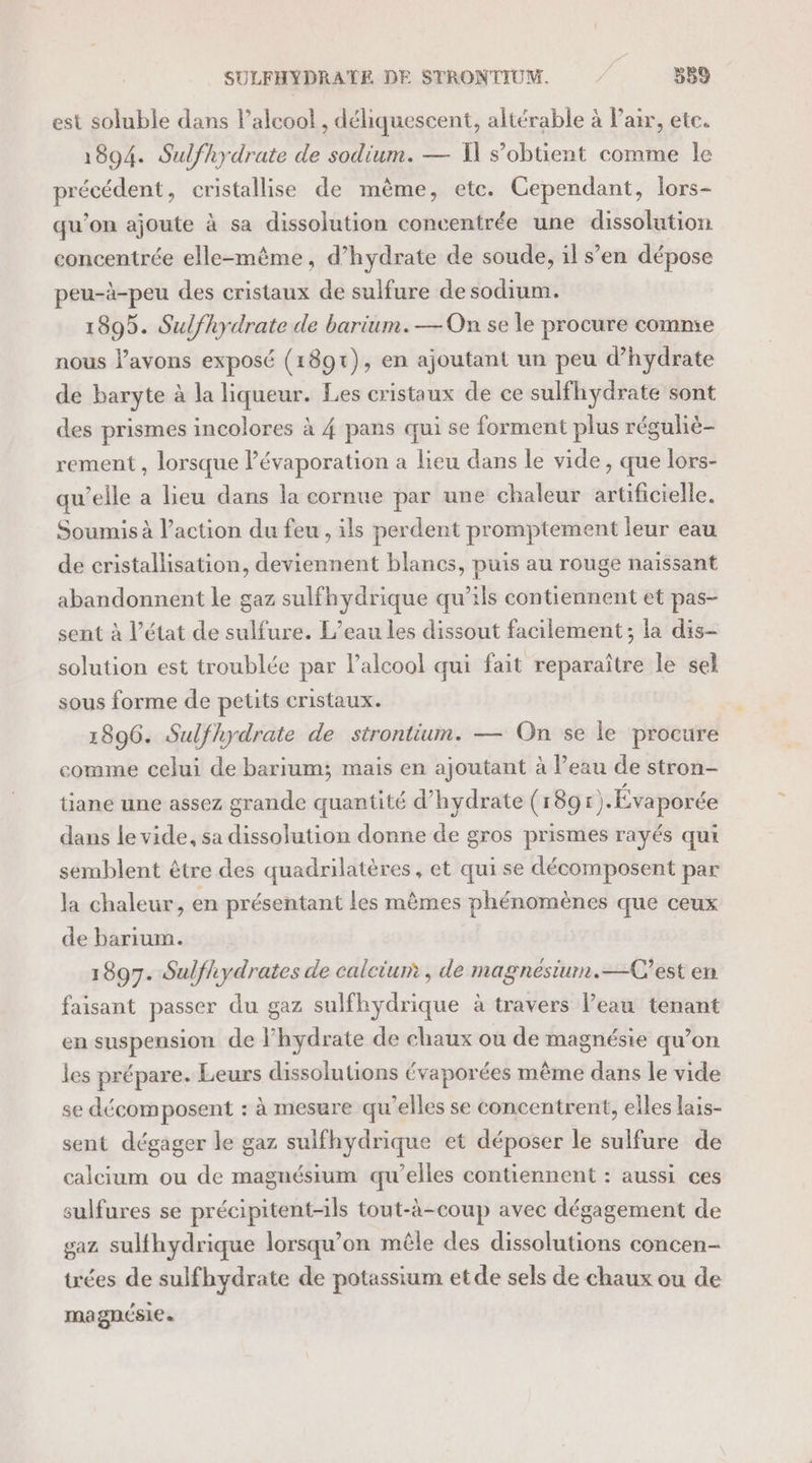 SULFHYDRATE DE STRONTIUM. | 539 est soluble dans l'alcool , déliquescent, altérable à Pair, etc. 1894. Sulfhydrate de sodium. — I s’obtient comme le précédent, cristallise de même, etc. Cependant, lors- qu’on ajoute à sa dissolution concentrée une dissolution concentrée elle-mème, d’hydrate de soude, il s’en dépose peu-à-peu des cristaux de sulfure de sodium. 1895. Sulfhydrate de barium.—On se le procure comme nous lavons exposé (1891), en ajoutant un peu d’hydrate de baryte à la liqueur. Les cristaux de ce sulfhydrate sont des prismes incolores à 4 pans qui se forment plus réguliè- rement , lorsque lévaporation a lieu dans le vide, que lors- qu’elle a lieu dans la cornue par une chaleur artificielle. Soumis à l’action du feu , ils perdent promptement leur eau de cristallisation, deviennent blancs, puis au rouge naissant abandonnent le gaz sulfhydrique qu’ils contiennent et pas- sent à l’état de sulfure. L'eau les dissout facilement ; la dis- solution est troublée par l’alcool qui fait reparaître le sel sous forme de petits cristaux. 1896. Sulfhydrate de strontium. — On se le procure comme celui de barium; mais en ajoutant à l’eau de stron- tiane une assez grande quantité d’hydrate (189 r).Évaporée dans le vide, sa dissolution donne de gros prismes rayés qui semblent être des quadrilatères, et qui se décomposent par la chaleur, en présentant les mêmes phénomènes que ceux de barium. 1897. Sulfhydrates de calcium , de magnésiurm.—C’est en faisant passer du gaz sulfhydrique à travers l’eau tenant en suspension de lhydrate de chaux ou de magnésie qu’on les prépare. Leurs dissolutions évaporées même dans le vide se décomposent : à mesure qu’elles se concentrent, elles lais- sent dégager le gaz sulfhydrique et déposer le sulfure de calcium ou de magnésium qu’elles contiennent : aussi ces sulfures se précipitent-ils tout-à-coup avec dégagement de gaz sulfhydrique lorsqu'on mêle des dissolutions concen- tées de sulfhydrate de potassium etde sels de chaux ou de magnésie.