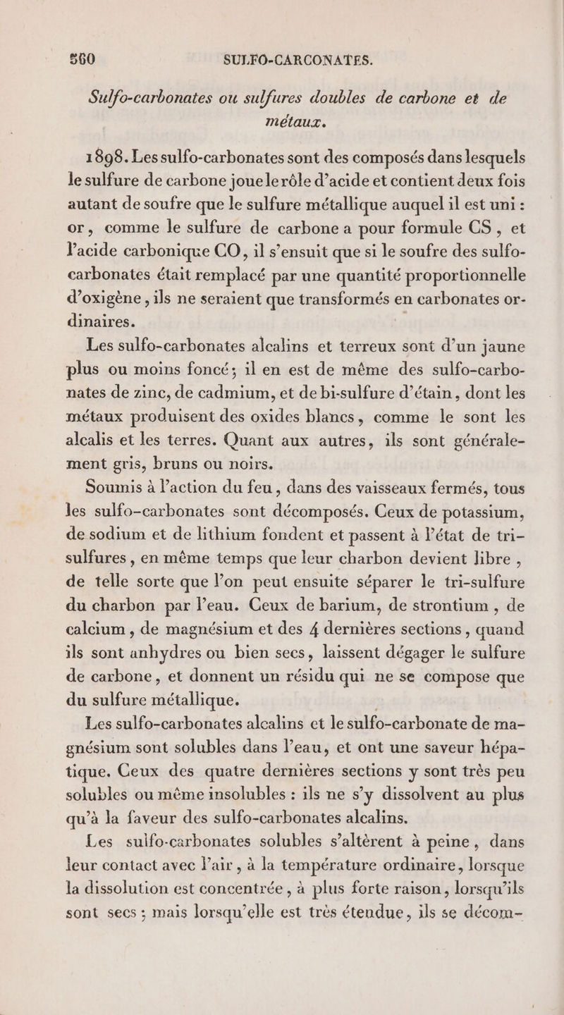 Sulfo-carbonates ou sulfures doubles de carbone et de melaur. 1898. Les sulfo-carbonates sont des composés dans lesquels le sulfure de carbone jouelerôle d’acide et contient deux fois autant de soufre que le sulfure métallique auquel il est uni : or, comme le sulfure de carbone a pour formule CS , et lacide carbonique CO, il s’ensuit que si le soufre des sulfo- carbonates était remplacé par une quantité proportionnelle d’oxigène , ils ne seraient que transformés en carbonates or- dinaires. Les sulfo-carbonates alcalins et terreux sont d’un jaune plus ou moins foncé; il en est de même des sulfo-carbo- nates de zinc, de cadmium, et de bi-sulfure d’étain , dont les métaux produisent des oxides blancs, comme le sont les alcalis et les terres. Quant aux autres, ils sont générale- ment gris, bruns ou noirs. Soumis à l’action du feu , dans des vaisseaux fermés, tous les sulfo-carbonates sont décomposés. Ceux de potassium, de sodium et de lithium fondent et passent à l'état de tri- sulfures , en même temps que leur charbon devient libre , de telle sorte que l’on peut ensuite séparer le tri-sulfure du charbon par l’eau. Ceux de barium, de strontium , de calcium , de magnésium et des 4 dernières sections , quand ils sont anhydres ou bien secs, laissent dégager le sulfure de carbone, et donnent un résidu qui ne se compose que du sulfure métallique. À Les sulfo-carbonates alcalins et le sulfo-carbonate de ma- gnésium sont solubles dans l’eau, et ont une saveur hépa- tique. Ceux des quatre dernières sections y sont très peu solubles ou même insolubles : ils ne s’y dissolvent au plus qu’à la faveur des sulfo-carbonates alcalins. Les sulfo-carbonates solubles s’altèrent à peine, dans leur contact avec l'air , à la température ordinaire, lorsque la dissolution est concentrée , à plus forte raison, lorsqu'ils sont secs ; mais lorsqu'elle est très étendue, ils se décom-