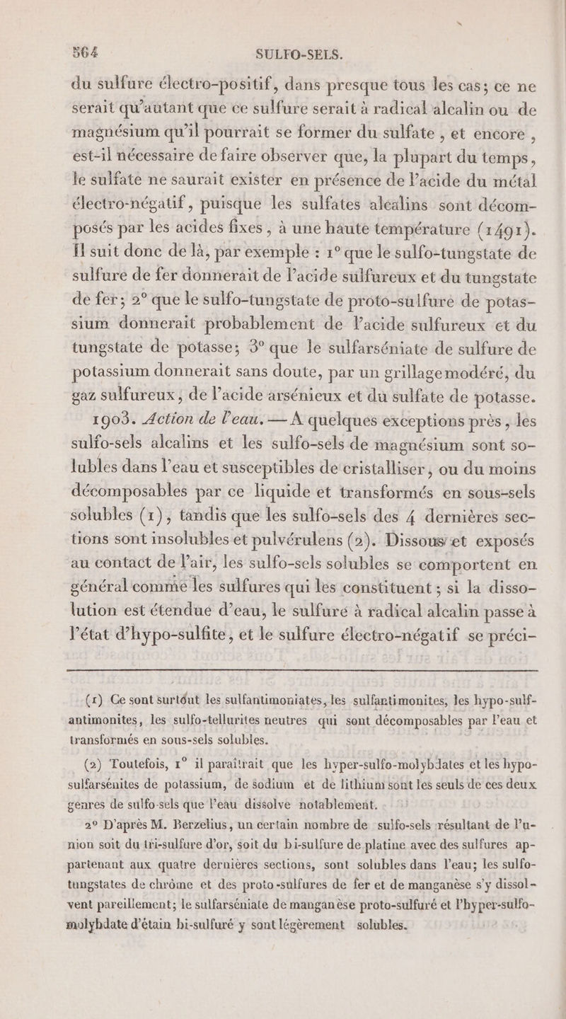 du sulfure électro-positif, dans pr A tous Îles cas; ce ne serait qu autant que ce sulfure serait à radical eitue ou de magnésium qu’il pourrait se former du sulfate , et encore , est-il nécessaire de faire observer que, la plupart du temps, le sulfate ne saurait exister en présence de l'acide du métal électro-négatif, puisque les sulfates aléalins sont décom- posés par les acides fixes , à une haute température {1497). I suit done de là, par exemple : 1° que le lfts tukibréae de sulfuré de fer donnerait de l'acide sulfureux et du tungstate de fer; 2° que le sulfo-tungstate de proto-sulfure de potas- sium donnerait probablement de lacide sulfureux et du tungstate de potasse; 3° que le sulfarséniate de sulfure de potassium donnerait sans doute, par un grillage modéré, du gaz sulfureux, de l'acide arsénieux et du sulfate de potasse. 1908. Action de l’eau.— À quelques exceptions près, les sulfo-sels alcalins et les sulfo-sels de magnésium sont s0- lubles dans l’eau et susceptibles de cristalliser, ou du moins décomposables par ce liquide et transformés en sous-sels solubles (1), tandis que les sulfo-sels des 4 dernières sec- üons sont insolubles et pulvérulens (2). Dissouset exposés au contact de Vair, les sulfo-sels solubles se comportent en général comme les sulfures qui les constituent ; si la disso- lution est étendue d’eau, le sulfuré à radical Mas: passe à état d’hypo-sulfite, et le sulfure électro-négatif se préci- (x) Ge sont surtéut les sulfantimoniates, les sulfantimonites, les hypo-sulf- antimonites, les sulfo-tellurites neutres qui sont décomposables par l’eau et transformés en sous-sels solubles. (2) Toutefois, 1° il paraitrait que les hyper-sulfo-molybdates et les hypo- sulfarsénites de potassium, de sodium et de lithium sont les seuls de ces deux genres de sulfo-sels que l’eau dissolve notablement. 2° D’après M. Berzelius, un certain nombre de sulfo-sels ‘résultant de l’u- nion soit du tfi-sulfure d’or, soit du bi-sulfure de platine avec des sulfures ap- partenant aux quatre dernières sections, sont solubles dans l’eau; les sulfo- tungstates de chrôme et des proto-sulfures de fer et de manganèse s’y dissol- vent pareillement; le sulfarséniate de manganèse proto-sulfuré et l’hyper-sulfo- molyhdate d’étain bi-sulfuré y sont légèrement solubles.