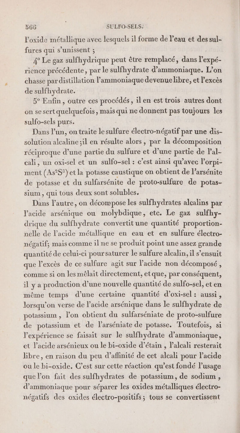 Voxide métallique avec lesquels il forme de l’eau et des sul- fures qui s’unissent ; 4° Le gaz sulfhydrique peut être remplacé, dans l’expé- rience précédente, par le sulfhydrate d’ammoniaque. L’on chasse par distillation l’ammoniaque devenue libre, et l'excès de sulfhydrate. 5° Enfin, outre ces procédés , il en est trois autres dont on se sert quelquefois , mais qui ne donnent pas toujours les sulfo-sels purs. Dans l’un, on traite le sulfure électro-négatif par une dis- solution alcaline ;il en résulte alors, par la décomposition réciproque d’une partie du sulfure et d’une partie de lal- cali, un oxi-sel et un sulfo-sel : c’est ainsi qu’avec lorpi- ment (As?S) et la potasse caustique on obtient de l’arsénite de potasse et du sulfarsénite de proto-sulfure de potas- sium, qui tous deux sont solubles. Dans l’autre, on décompose les sulfhydrates alcalins par Vacide arsénique ou molybdique, etc. Le gaz sulfhy- drique du sulfhydrate convertit une quantité proportion- nelle de l'acide métallique en eau et en sulfure électro- négatif; mais comme il ne se produit point une assez grande quantité de celui-ci poursaturer le sulfure alcalin, il s’ensuit que l'excès de ce sulfure agit sur l'acide non décomposé , comme si on les mêlait directement, et que, par conséquent, ilya production d’une nouvelle quantité de sulfo-sel, et en même temps d’une certaine quantité d’oxi-sel : aussi, lorsqu'on verse de l’acide arsénique dans le sulfhydrate de potassium , lon obtient du sulfarséniate de proto-sulfure de potassium et de larséniate de potasse. Toutefois, si l'expérience se faisait sur le sulfhydrate d’ammoniaque, et l’acide arsénieux ou le bi-oxide d’étain , Palcali resterait libre, en raison du peu d’affinité de cet alcali pour l’acide ou le bi-oxide. C’est sur cette réaction qu’est fondé l’usage que l’on fait des sulfhydrates de potassium, de sodium , d’ammoniaque pour séparer les oxides métalliques électro- négatifs des oxides électro-positifs ; tous se convertissent