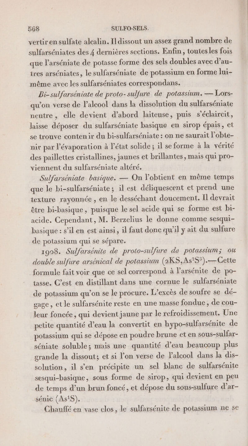 vertiren sulfate alcalin. [dissout un assez grand nombre de sulfarséniates des 4 dernières sections. Enfin, toutes les fois que l’arséniate de potasse forme des sels doubles avec d’au- tres arséniates, le sulfarséniate de potassium en forme lui- même avec les sulfarséniates correspondans. Bi-sulfarséniate de proto-sulfure de potassium. — Lors- qu’on verse de l’alcool dans la dissolution du sulfarséniate neutre, elle devient d’abord laiteuse, puis s’éclaircit, laisse déposer du sulfarséniate basique en sirop épais, et se trouve contenir du bi-sulfarséniate : on ne saurait l’obte- nit par l’évaporation à l’état solide ; il se forme à la vérité des paillettes cristallines, jaunes et brillantes , mais qui pro- viennent du sulfarséniate altéré. Sulfarséniate basique. — On Vobtient en même temps que le bi-sulfarséniate; il est déliquescent et prend une texture rayonnée , en le desséchant doucement. Il devrait être bi-basique , puisque le sel acide qui se forme est bi- acide. Cependant, M. Berzelius le donne comme sesqui- basique : s’il en est ainsi, il faut donc qu'il y ait du sulfure de potassium qui se sépare. 1908. Sulfarsénite de protc-sulfure de potassium; ou double sulfure arsénical de potassium (2KS,As°5).— Cette formule fait voir que ce sel correspond à l’arsénite de po- tasse. C’est en distillant dans une cornue le sulfarséniate de potassium qu’on se le procure. L’excès de soufre se dé- gage, et le sulfarsénite reste en une masse fondue , de cou- leur foncée, qui devient jaune par le refroidissement. Une petite quantité d’eau la convertit en hypo-sulfarsénite de potassium qui se dépose en poudre brune et en sous-sulfar- séniate soluble; mais une quantité d’eau beaucoup plus grande la dissout; et si l’on verse de Palcool dans la dis- solution, il s’en précipite un sel blanc de sulfarsénite sesqui-basique, sous forme de sirop, qui devient en peu de temps d’un brun foncé, et dépose du sous-sulfure d’ar- sénic {AstS), Chauffé en vase clos, le sulfarsénite de potassium ne se