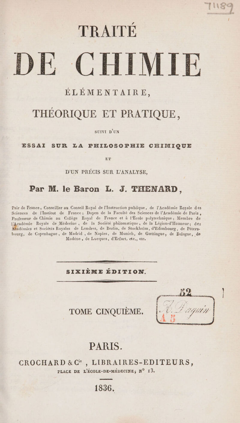 DE CHIMIE ÉLÉMENTAIRE, THÉORIQUE ET PRATIQUE, SUIVI D'UN ESSAI SUR LA PHILOSOPHIE CHIMIQUE ET D'UN PRÉCIS SUR L’ANALYSE, Par M. le Baron L. 3. THENARD, Pair de France, Conseiller au Conseil Royal de l’Instruction publique, de l’Académie Royale des Sciences de l'Institut de France; Doyen de la Faculté des Sciences de l’Académie de Paris , Professeur de Chimie au Collège Royal de France et à l’École polytechnique ; Membre de l'Académie Royale de Médecine, de la Société philomatique, de la Légion-d'Honneur; des adémies et Sociétés Royales de Londres, de Berlin, de Stockholm, d’'Edimbourg, de Péters- bourg, de Copenhague, de Madrid , de Naples, de Munich, de Gœttingue, de Bologne, de Modène , de Lucques, d'Erfurt, etc., etc. om SIXIÈME ÉDITION. 54 UJ# z ’ Le ELU I f j TOME CINQUIÈME. W PARIS. CROCHARD &amp;Ci , LIBRAIRES-EDITEURS, TLACE DE L'ÉCOLE-DE-MÉDECINE; N° 13. 1836.