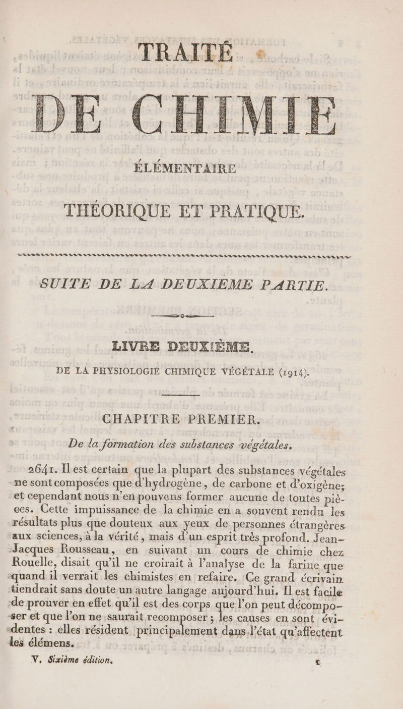 TRAITÉE. « ÉLÉMENTAIRE THÉORIQUE ET PRATIQUE. DR LR Ge VV D LE VUS LU Le VER CR D LUE LOU GE LEE UD VER LUR VE DÉLIVRE VLAS LR VV LR 24 LR 072 SUITE DE LA DEUXIÈME PARTIE. RD Q GR—— LIVRE DEUXIÈME. DE LA PHYSIOLOGIÉ CHIMIQUE VÉGÉTALE (1914). CHAPITRE PREMIER. De la formation des substances végétales, 2647. Ilest certain que la plupart des substances végétales ne sont composées que d'hydrogène, de carbone et d’oxigène:; et cependant nous n’en pouvons former aucune de toutes piè- es. Cette impuissance de la chimie en a souvent rendu les résultats plus que douteux aux yeux de personnes étrangères aux sciences, à la vérité, mais d’un esprit très profond. Jean- Jacques Rousseau, en suivant un cours de chimie chez Rouelle, disait qu’il ne croirait à l’analyse de la farine que quand il verrait les chimistes en refaire. Ce grand écrivain tiendrait sans doute.un autre langage aujourd’hui. Il est facile de prouver eneffet qu’il est des corps que l’on peut décompo- ser et que l’on ne saurait recomposer + causes en sont évi- -dentes : elles résident re Nr dans. l’état qu’affectent les élémens. | Ç V, Sixième édition,