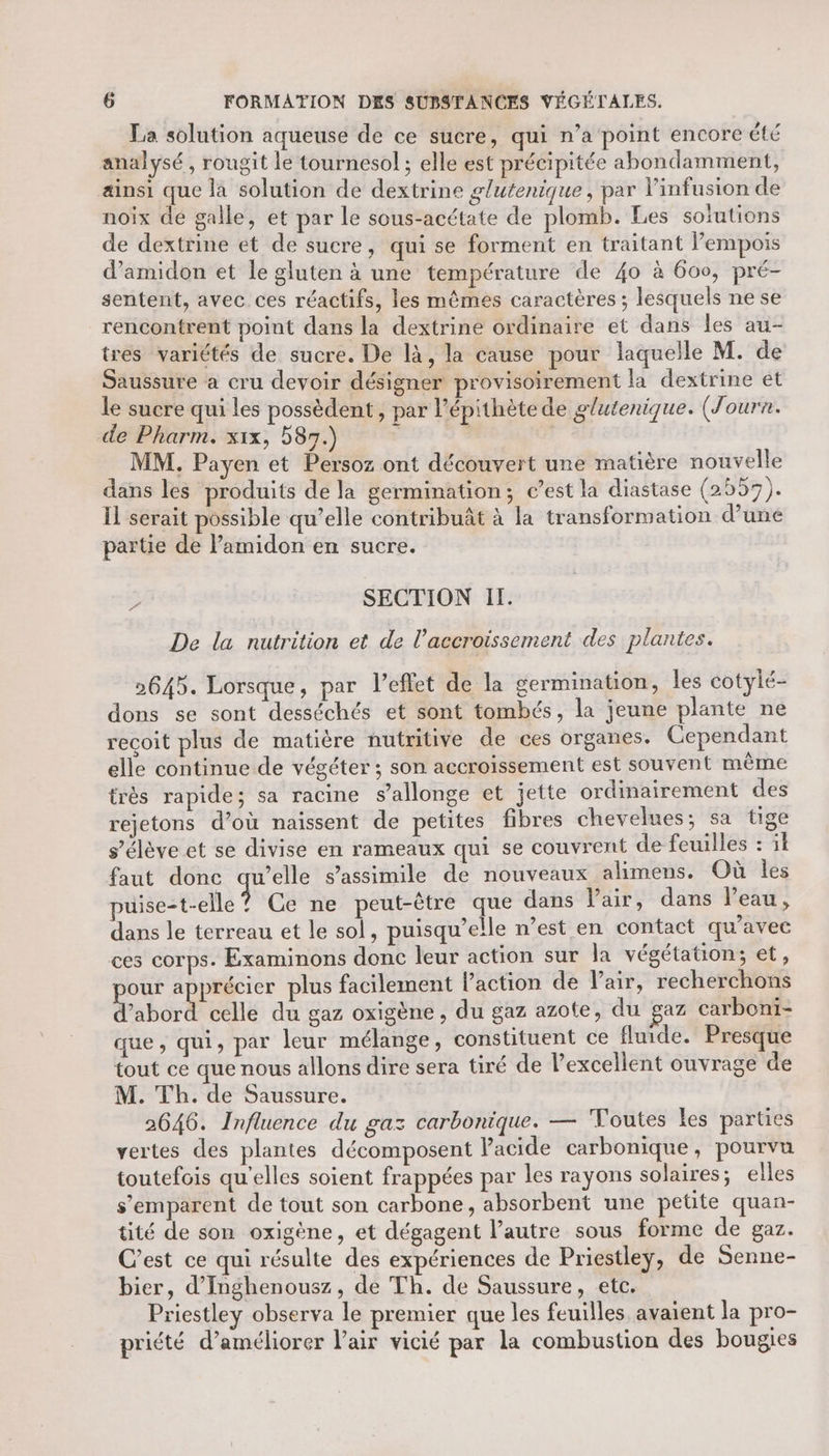 La solution aqueuse de ce sucre, qui n’a point encore été analysé , rougit le tournesol ; elle est précipitée abondamment, æinsi que la solution de dextrine glutenique, par l'infusion de noix de galle, et par le sous-acétate de plomb. Les soiutions de dextrine et de sucre, qui se forment en traitant Pempois d’amidon et le gluten à une température de 40 à 600, pré- sentent, avec ces réactifs, les mêmes caractères ; lesquels ne se rencontrent point dans la dextrine ordinaire et dans les au- tres variétés de sucre. De là, la cause pour laquelle M. de Saussure à cru devoir désigner provisoirement la dextrine et le sucre qui les possèdent , par l’épithète de glutenique. (Journ. de Pharm. x1x, 5837.) | | MM. Payen et Persoz ont découvert une matière nouvelle dans les produits de la germination; c’est la diastase (2559). Il sérait possible qu’elle contribuât à la transformation d’une partie de lPamidon en sucre. D SECTION If. De la nutrition et de l'accroissement des plantes. 2645. Lorsque, par l'effet de la germination, les cotylé- dons se sont desséchés et sont tombés, la jeune plante ne recoit plus de matière nutritive de ces organes. Cependant elle continue de végéter ; son accroissement est souvent même très rapide; sa racine s’allonge et jette ordinairement des rejetons d’où naissent de petites fibres chevelues; sa tige s'élève et se divise en rameaux qui se couvrent de feuilles : il faut donc RES s’assimile de nouveaux alimens. Où les puise-t-elle ? Ce ne peut-être que dans Vair, dans l’eau, dans le terreau et le sol, puisqu'elle n’est en contact qu'avec ces corps. Examinons donc leur action sur la végétation; et, pe “à plus facilement l’action de l'air, recherchons abord celle du gaz oxigène, du gaz azote, du gaz carboni- que, qui, par leur mélange, constituent ce fluide. Presque tout ce que nous allons dire sera tiré de l’excellent ouvrage de M. Th. de Saussure. 2646. Influence du gaz carbonique. — Toutes Les parties vertes des plantes décomposent Pacide carbonique, pourvu toutefois qu'elles soient frappées par les rayons solaires; elles s'emparent de tout son carbone, absorbent une petüte quan- tité de son oxigène, et dégagent l’autre sous forme de gaz. C’est ce qui résulte des expériences de Priestley, de Senne- bier, d'Inghenousz, de Th. de Saussure, etc. Priestley observa le premier que les feuilles avaient la pro- priété d'améliorer l'air vicié par la combustion des bougies