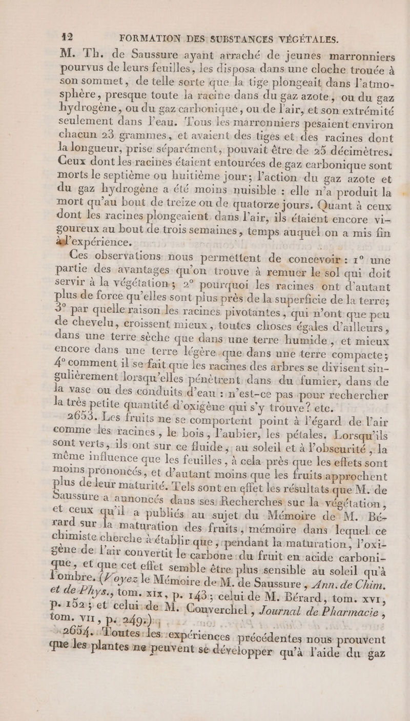 M. Th. de Saussure ayant arraché de jeunes marronniers pourvus de leurs feuilles, les disposa dans une cloche trouée à son sommet, de telle sorte que la tige plongeait dans l’atmo- sphère, presque toute la racine dans du gaz azote, ou du gaz hydrogène, ou du gaz carbonique ; ou de l'air, et son extrémité seulement dans l’eau. ‘Fous les marronniers pesaient environ chacun 23 grammes, et avaient des tiges et. des racines dont la longueur, prise séparément, pouvait être de 25 décimètres. Ceux dont les racines étaient entourées de gaz carbonique sont morts le septième ou huitième jour; l’action du gaz azote et du gaz hydrogène a été moins nuisible : elle n’a produit la mort qu’au bout de treize ou de quatorze jours. Quant à ceux dont les racines plongeaient, dans l'air, ils étaient encore vi- goureux au bout de trois semaines, temps auquel on a mis fin al’expérience. sat À Ces observations: nous permettent de concevoir : 1° une partie des avantages qu'on trouve à remuer le sol qui doit servir à la végétationz 2° pourquoi les racines ont d'autant plus de force qu'elles sont-plus près de la superficie de la terre; 9° par quelle raison. les racines pivotantes , qui n’ont que peu de chevelu, eroissent mieux , toutes choses égales d’ailleurs, dans une terre sèche que dans une terre humide ,: ét mieux encore dans une terre légère -que dans une terre compacte ; 4° comment il se-fait que les racines des arbres se divisent sin- gulièrement lorsqu'elles pénètrent dans du fumier, dans de la vase ou des conduits d’ean :«n’est-ce pas pour rechercher la très petite quanûüté d’oxigème qui s’y trouve? etc. 2653. Les fruits me se comportent point à l’égard de l'air comme les racines , le bois, l'aubier, les pétales, Lorsqu'ils Sont verts, ils ont sur ce fluide ;: au soleil et à l’obseurité “la même influence que les feuilles , à cela près que les effets sont MOINS prononcés, et d'autant moins que les fruits-approchent plus deldeur maturité. Tels sont en gilet les résultats.que M. de Saussure a annoncés dans ‘ses. Recherches sur la végétation , et ceux qu'il. à publiés au sujet du Mémoire de M. Bé- rard sur la maturation des. fruits , mémoire dans lequel ce chimiste cherche &amp;établir que ; pendant la maturation, l’oxi- gène.de: l'air convertit le carbone :du fruit en:acide carboni- que, et que cet effet semble être. plus sensible au soleil qu'à l'ombre, {7 oyez lé Mémoire de M. de Saussure , Ann. de Chim. et de Phys, tom. xix, p- 143; celui de M. Bérard, tom. XVE, p.102; et celui:de M, Couverchel, Journal de Pharmacie , tom. VII, pi 2495); ST EME Ga An 2634. Toutes: les. expériences précédentes nous prouvent que les plantes nepeuvent se développer qu'à l’aide du gaz