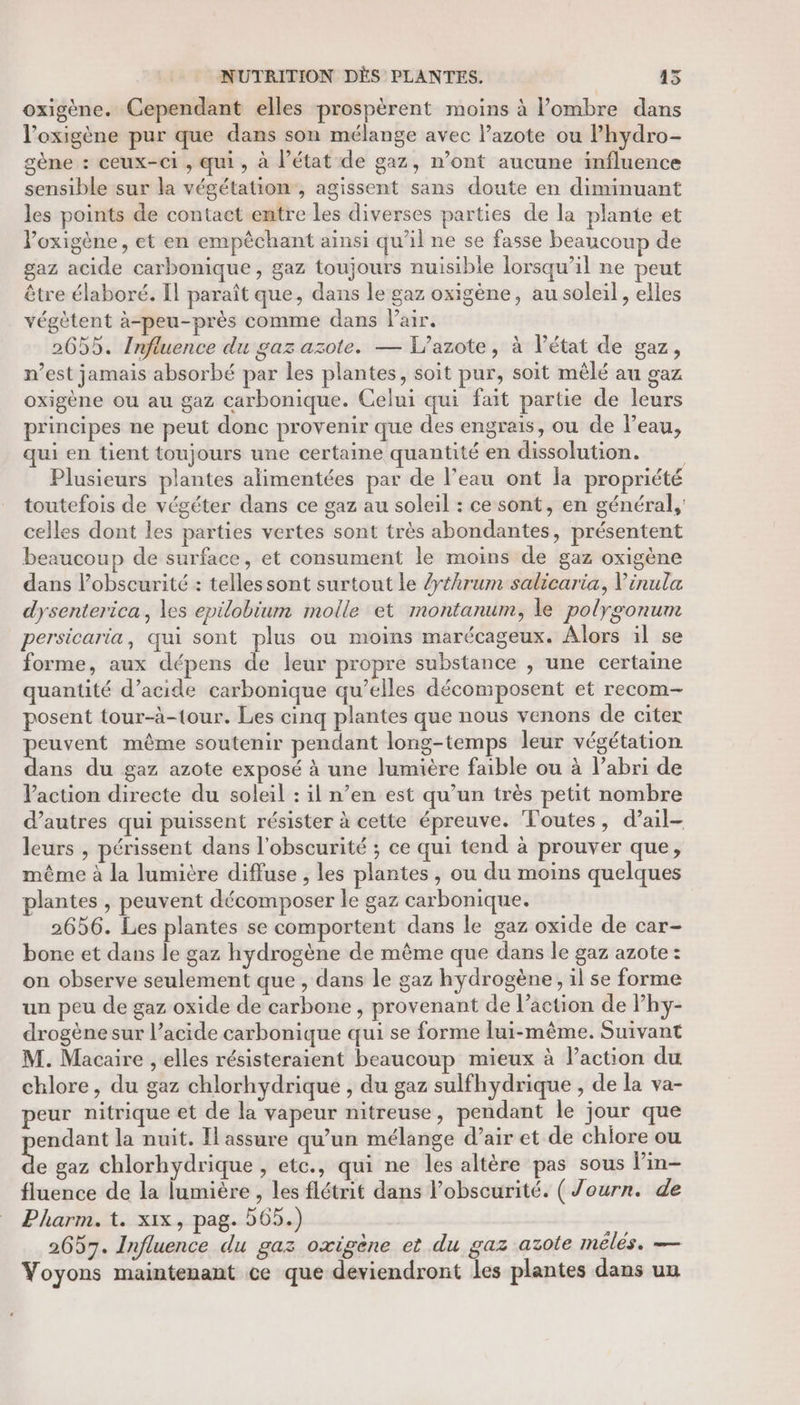 oxigène. Cependant elles prospèrent moins à ombre dans l’oxigène pur que dans son mélange avec l’azote ou l’hydro- gène : ceux-ci , qui, à l’état de gaz, n’ont aucune influence sensible sur la végétation, agissent sans doute en diminuant les points de contact entre les diverses parties de la plante et Voxigène, et en empêchant ainsi qu'il ne se fasse beaucoup de gaz acide carbonique, gaz toujours nuisible lorsqu'il ne peut être élaboré. Il paraît que, dans le gaz oxigène, au soleil , elles végètent à-peu-près comme dans Pair. 2655. Influence du gaz azote. — L’azote, à l’état de gaz, n’est jamais absorbé par les plantes, soit pur, soit mêlé au gaz oxigène ou au gaz carbonique. Celui qui fait partie de leurs principes ne peut donc provenir que des engrais, ou de l’eau, qui en tient toujours une certaine quantité en dissolution. Plusieurs plantes alimentées par de l’eau ont la propriété toutefois de végéter dans ce gaz au soleil : ce sont, en général, celles dont les parties vertes sont très abondantes, présentent beaucoup de surface, et consument le moins de gaz oxigène dans lPobscurité : telles sont surtout le /yéhrum salicaria, Vinula dysenterica, les epilobium molle et montanum, le polygonum persicaria, qui sont plus ou moins marécageux. Alors il se forme, aux dépens de leur propre substance , une certaine quantité d’acide carbonique qu’elles décomposent et recom- posent tour-à-tour. Les cinq plantes que nous venons de citer “RER même soutenir pendant long-temps leur végétation ans du gaz azote exposé à une lumière faible ou à l’abri de Paction directe du soleil : il n’en est qu’un très petit nombre d’autres qui puissent résister à cette épreuve. Toutes, d’ail- leurs , périssent dans l'obscurité ; ce qui tend à prouver que, même à la lumière diffuse , les plantes, ou du moins quelques plantes , peuvent décomposer le gaz carbonique. 2656. Les plantes se comportent dans le gaz oxide de car- bone et dans le gaz hydrogène de même que dans le gaz azote: on observe seulement que , dans le gaz hydrogène, il se forme un peu de gaz oxide de carbone , provenant de l’action de lhy- drogène sur l’acide carbonique qui se forme lui-même. Suivant M. Macaire , elles résisteraient beaucoup mieux à lPaction du chlore, du gaz chlorhydrique , du gaz sulfhydrique , de la va- peur nitrique et de la vapeur nitreuse, pendant le jour que endant la nuit. Il assure qu’un mélange d’air et de chiore ou de gaz chlorhydrique , etc., qui ne les altère pas sous lin- fluence de la lumière , les flétrit dans l'obscurité. (Journ. de Pharm. t. xix, pag. 565.) 2657. Influence du gaz oxigène et du gaz azote mélés. — Voyons maintenant ce que deviendront les plantes dans un