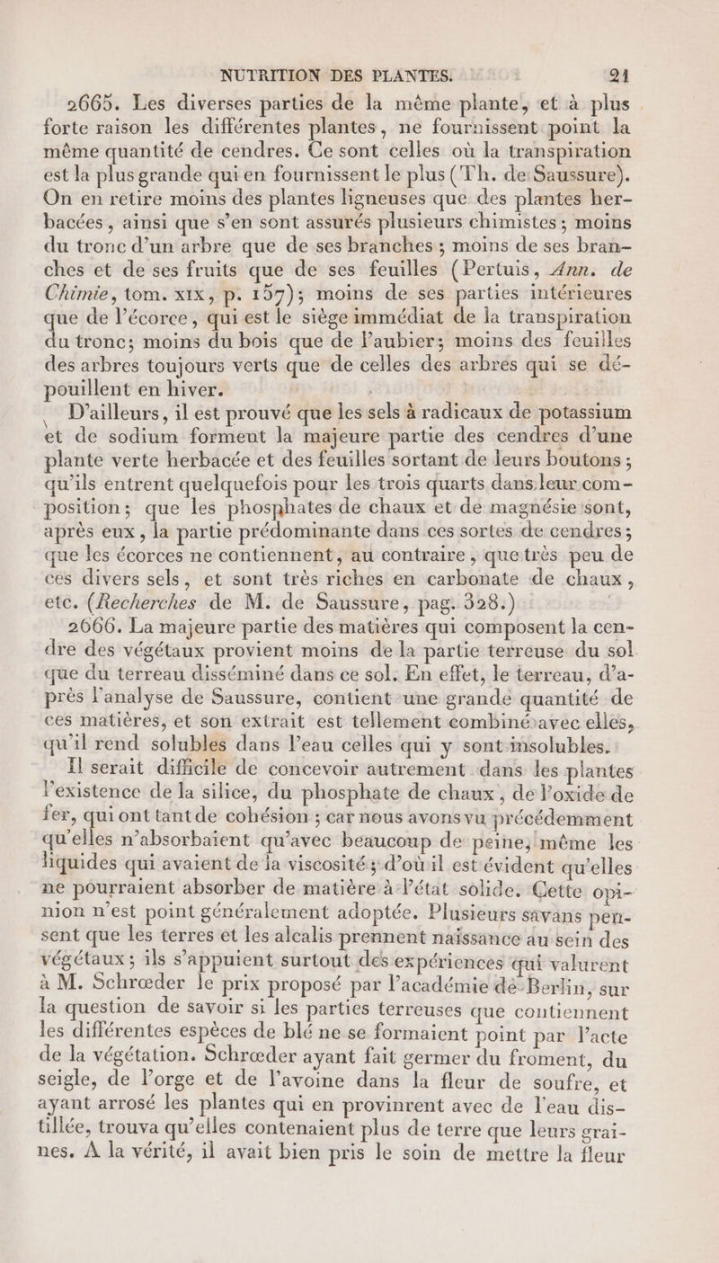 2665. Les diverses parties de la même plante, et à plus forte raison les différentes plantes, ne fournissent point la même quantité de cendres. Ce sont celles où la transpiration est la plus grande qui en fournissent le plus (Th. de: Saussure). On en retire moins des plantes ligneuses que des plantes her- bacées , ainsi que s’en sont assurés plusieurs chimistes ; moins du tronc d’un arbre que de ses branches ; moins de ses bran- ches et de ses fruits que de ses feuilles (Pertuis, 4nn. de Chimie, tom. xix, p. 157); moins de ses parties intérieures que de l'écorce, qui est le siège immédiat de la transpiration du tronc; moins du bois que de Paubier; moins des feuiiles des arbres toujours verts que de celles des arbres qui se dé- pouillent en hiver. HAETE D'ailleurs, il est prouvé que les sels à radicaux de potassium et de sodium forment la majeure partie des cendres d’une plante verte herbacée et des feuilles sortant de leurs boutons ; qu’ils entrent quelquefois pour les trois quarts dans leur com - position; que les phosphates de chaux et de magnésie sont, après eux, la partie prédominante dans ces sortes de cendres ; que les écorces ne contiennent, au contraire , quetrès peu de ces divers sels, et sont très riches en carbonate de chaux, etc. (Recherches de M. de Saussure, pag. 328.) | 2666. La majeure partie des matières qui composent la cen- dre des végétaux provient moins de la partie terreuse du sol que du terreau disséminé dans ce sol. En effet, le terreau, d’a- près l’analyse de Saussure, contient une grande quantité de ces matières, et son extrait est tellement combinéavec elles, qu'il rend solubles dans l’eau celles qui y sontinsolubles. Îl serait difficile de concevoir autrement dans les plantes l'existence de la silice, du phosphate de chaux , de Poxide de fer, qui ont tant de cohésion ; car nous avons vu précédemment qu'elles n’absorbaient qu'avec beaucoup de peine; même les liquides qui avaient de ia viscosité ; d’où il est évident qu'elles ne pourraient absorber de matière à létat solide. Cette Opi- nion n’est point généralement adoptée. Plusieurs sAvans peñ- sent que es terres et les alcalis prennent naïissänce au sein des végétaux; ils s appuient surtout des expériences qui valurent à M. Schræder le prix proposé par l’académie dé-Berlin, sur la question de savoir si les parties terreuses que contiennent les différentes espèces de blé ne se formaient point par lacte de la végétation. Schræder ayant fait germer du froment, du seigle, de lorge et de l’avoine dans la fleur de soufre, et ayant arrosé les plantes qui en provinrent avec de l'eau dis- üillée, trouva qu’elles contenaient plus de terre que leurs grai- nes. À la vérité, il avait bien pris le soin de mettre la fleur