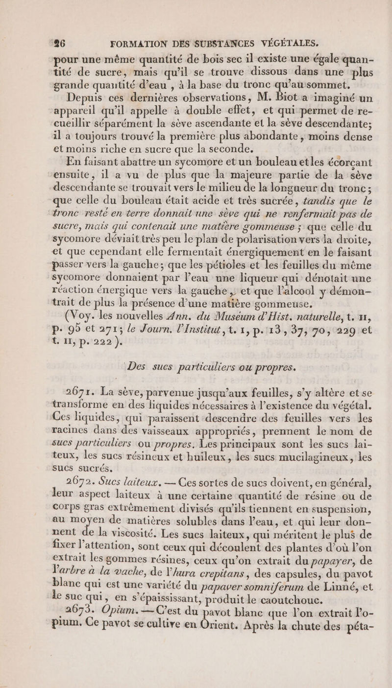 pour une même quantité de bois sec il existe une égale quan- tité de sucre, mais qu’il se trouve dissous dans une ‘plus grande quantité d’eau , à la base du tronc qu’au sommet, Depuis ces dernières observations, M. Biot a imaginé un appareil qu’il appelle à double effet, et qui permet de re- cueillir séparément la sève ascendante et la sève descendante; il a toujours trouvé la première plus abondante , moins dense et moins riche en sucre que la seconde. En faisant abattre un sycomore et un bouleau et les écorçcant ensuite, il a vu de plus que la majeure partie de la sève descendante se trouvait vers le milieu de la longueur du tronc; que celle du bouleau était acide et très sucrée, tandis que le tronc resté en terre donnait une sève qui ne renfermait pas de sucre, mais qui contenait une matiere gommeuse ; que celle du sycomore déviait très peu le plan de polarisation vers la droite, et que cependant elle fermentait énergiquement en le faisant passer vers la gauche; que les pétioles et les feuilles du même sycomore donnaient par l’eau une liqueur qui dénotait une réaction énergique vers la gauche ; et que l'alcool y démon- trait de plus la présence d’une matière gommeuse. (Voy. les nouvelles Ann. du Muséum d’Hist. naturelle, t. x1, P. 95 et 271; le Journ, l'Institut ,t. 1, p.113, 37, 70, 229 et {. 11, p. 222 }. Des sucs particuliers ou propres. 2071. La sève, parvenue jusqu'aux feuilles, s’y altère et se transforme en des liquides nécessaires à l’existence du végétal. Ces liquides, qui paraissent descendre des feuilles vers les racines dans des vaisseaux appropriés, prennent le nom de sucs particuliers ou propres. Les principaux sont les sucs lai- teux, les sucs résineux et huileux, les sucs mucilagineux, les sucs sucrés, 2072. Sucs laiteux. — Ces sortes de sucs doivent, en général, leur aspect laiteux à une certaine quantité de résine ou de Corps gras extrêmement divisés qu’ils tiennent en suspension, au moyen de matières solubles dans l’eau, et qui leur don- nent de la viscosité. Les sucs laiteux, qui méritent le plus de fixer l'attention, sont ceux qui découlent des plantes d’où l’on extrait les gommes résines, ceux qu’on extrait du papayer, de Varbre à la vache, de Yura crepitans , des capsules, du pavot blanc qui est une variété du papaver somniferum de Linné, et le suc qui, en s’épaississant, produit le caoutchouc. 2675. Opium.—Cest du pavot blanc que lon extrait l’o- pium, Ce pavot se cultive en Dnghe Après la chute des péta-