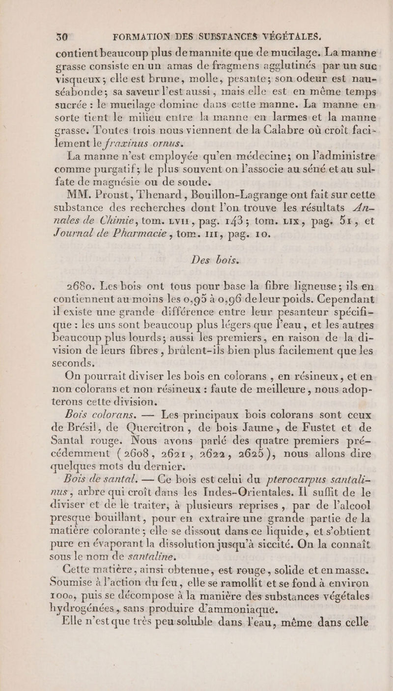 contient beaucoup plus demannite que de mucilage. La manne grasse consiste en un amas de fragmens agglutinés par un suc visqueux; elle est brune, molle, pesante; son odeur est nau- séabonde; sa saveur l’est aussi, maïs elle est en même temps sucrée : le mueilage domine dans cette manne. La manne en sorte tient le milieu entre la manne en larmes:et la manne grasse, Toutes trois nous viennent de la Calabre où croît faci- lement le fraxinus ornus. La manne n’est employée qu’en médecine; on Padministre comme purgatif; le plus souvent on l’associe au séné.et au sul- fate de magnésie ou de soude. MM. Proust, Thenard, Bouillon-Lagrange ont fait sur cette substance des recherches dont lon trouve les résultats 4n- nales de Chimie, tom. zvix, pag. 143; tom. Lix, pag. 5x, et Journal de Pharmacie , tom. 111, pag. 10. Des bois. 2680. Les bois ont tous pour base la fibre ligneuse ; ils en contiennent au moins les 0,95 à 0,96 deleur poids. Cependant il existe une grande différence entre leur pesanteur spécifi- que : les uns sont beaucoup plus légers que l’eau, et les autres beaucoup plus lourds; aussi les premiers, en raison de la di- vision de leurs fibres , brülent-ils bien plus facilement que les seconds, On pourrait diviser les bois en colorans , en résineux, et en non colorans et non résineux : faute de meilleure , nous adop- terons cette division. Bois colorans. — Les principaux bois colorans sont ceux de Brésil, de Quercitron, de bois Jaune, de Fustet et de Santal rouge. Nous avons parlé des quatre premiers pré- cédemment (2608, 2621, 2622, 2625), nous allons dire quelques mots du dernier. Bois de santal. — Ce bois est celui du pterocarpus santali- nus , arbre qui croît dans les Indes-Orientales. Il suffit de le diviser et de le traiter, à plusieurs reprises, par de l’alcool presque bouillant, pour en extraire une grande partie de la matière colorante ; elle se dissout dans ce liquide, et s’obtient pure en évaporant la dissolution jusqu’à siccité. On la connaît sous le nom de santaline. _ Gette matière, ainsi chtenue, est rouge, solide et en masse. Soumise à l’action du feu, elle se ramollit et se fond à environ 1000, puis se décompose à la manière des substances végétales hydrogénées, sans produire d’ammoniaque. Elle n’est que très peu:soluble dans l'eau, même dans celle