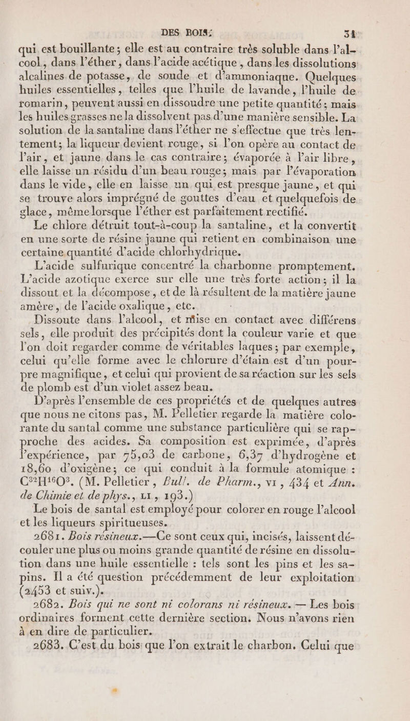 qui. est bouillante ; elle est au contraire très soluble dans l’al- cool, dans l’éther , dans l’acide acétique , dans les dissolutions: alcalines de potasse, de soude et d’ammoniaque. Quelques huiles essentielles, telles que l’huile de lavande, l’huile de romarin, peuvent aussi en ape une petite quantité; mais les huiles grasses ne la dissolvent pas d’une manière sensible. La solution de la santaline dans léther ne s'effectue que très len- tement; la liqueur devient rouge, si l’on opère au contact de l'air, et jaune dans le cas contraire; évaporée à Pair libre, elle laisse un résidu d’un beau rouge; mais par Pévaporation dans le vide, elle en laisse un qui est presque jaune, et qui se trouve alors imprégné de gouttes d’eau et quelquefois de glace, même lorsque léther est parfaitement rectifié. Le chlore détruit tout-à-coup la santaline, et la convertit en une sorte de résine jaune qui retient en combinaison une certaine quantité d'acide chlorhydrique. L’acide sulfurique concentré la charbonne promptement, L’acide azotique exerce sur elle une très forte action; il la dissout et la décompose, et de là résultent de la matière jaune amère, de lacide oxalique, etc. Dissoute dans l’alcool, et mise en contact avec différens. sels, elle produit des précipités dont la couleur varie et que l'on doit regarder comme de véritables laques ; par exemple, celui qu’elle forme avec le chlorure d’étain est d’un pour- pre magnifique, et celui qui provient de sa réaction sur les sels de plomb est d’un violet assez beau. D’après l’ensemble de ces propriétés et de quelques autres que nous ne citons pas, M. Pelletier regarde la matiére colo- rante du santal comme une substance particulière qui se rap- proche des acides. Sa composition est exprimée, d’après expérience, par 75,03 de carbone, 6,37 d'hydrogène et 18,60 d’oxigène; ce qui conduit à la formule atomique : C2EH1605. (M. Pelletier , £ul/. de Pharm., vr, 434 et Ann. de Chimie et de phys., 1, 193.) Le bois de santal est employé pour colorer en rouge l’alcool et les liqueurs spiritueuses. 2681. Bois résineux.—Ge sont ceux qui, incisés, laissent dé- couler une plus ou moins grande quantité de résine en dissolu- tion dans une huile essentielle : tels sont les pins et les sa- ins. Îl a été question précédemment de leur exploitation (2453 et suiv.). 2682. Bois qui ne sont ni colorans ni resineux. — Les bois ordinaires forment cette dernière section, Nous n’avons rien à .en dire de particulier. 2683. C'est du bois: que l’on extrait le charbon. Gelui que