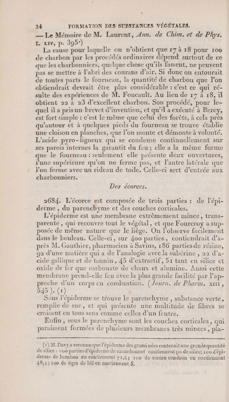 \ 34 FORMATION DES SUBSTANCES VÉGÉTALES,. — Le Mémoire de M. Laurent, 4nn. de Chim. et de Phys. f. LIV, p. 395°) La cause pour laquelle on n’obtient sie 17 à 18 pour 100 de charbon par les procédés ordinaires dépend surtout de ce que les charbonniers, quelque chose qu'ils fassent, ne peuvent pas se mettre à l’abri des courans d’air. Si donc on entourait de toutes parts le fourneau, la quantité de charbon que lon obtiendrait devrait être plus considérable : c’est ce qui ré- sulte des expériences de M. Foucault. Au lieu de 17 à 18, ïl obtient 22 à 23 d’excellent charbon. Son procédé, pour le- quel il a pris un brevet d'invention, et qu’il a exécuté à Bercy, est fort simple : c’est le même que celui des forêts, à cela près qu’autour et à quelques pieds du fourneau se trouve établie une cloison en planches, que lon monte et démonte à volonté. L’acide pyro-ligneux qui se condense continuellement sur ses parois internes la garantit du feu; elle a la même forme que le fourneau : seulement elle présente deux ouvertures, V'une supérieure qu’on ne ferme pas, et l’autre latérale que l’on ferme avec un rideau de toile. Celle-ci sert d’entrée aux charbonniers. Des écorecs. 2684. L'écorce est composée de trois parties : de lépi- derme , du parenchyme et des couches corticales. L’épiderme est une merabrane extrêmement mince, trans- parente , qui recouvre tout le végétal, et que Foureroy a sup- osée de même nature que le liège. On l’observe facilement dans le bouleau. Celle-ci, sur 400 parties, contiendrait da- près M. Gauthier, pharmacien à Savins, 186 parties de résine, 92 d’une matière qui a de l’analogie avec la subérine , 22 d’a- cide gallique et de tannin, 45 d’extractif, 51 tant en silice et oxide de fer que carbonate de chaux et alumine. Aussi cette membrane prend-elle feu avec la plus grande facilité par Pap- proche d’un corps en combustion. (Journ. de Pharm. xuxx, Do CE) Sous l’épiderme se trouve le parenchyme, substance verte, remplie de suc, et qui présente une multitude de fibres se croisant en tous sens comme celles d’un feutre. Enfin , sous le parenchyme sont iles couches corticales, qui paraissent formées de plusieurs membranes très minces, pla- Liu mannté (x) M. Davy a reconnu que l’épiderme des grami nées contenait une grande quantité de silice : 100 parties d’épiderme de cannebonnet contiennent go de silice; 100 d'épi- derme de bambou en contiennent 5r,45 reo de roseau comiun en contiennent 48,1; 100 de tiges de blé en contiennent &amp;, |