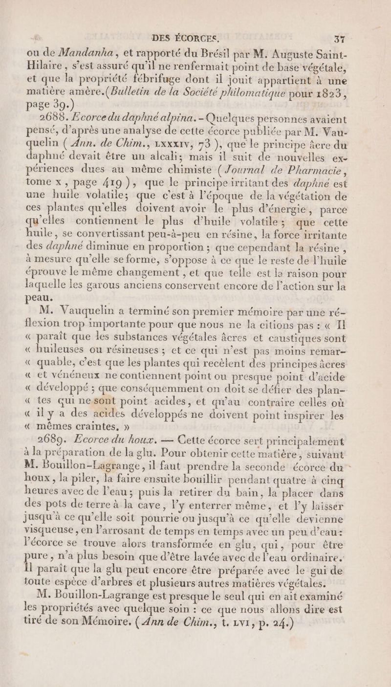 ou de Wandanha , et rapporté du Brésil par M. Auguste Saint- Hilaire , s’est assuré qu’il ne renfermait point de base végétale, et que la propriété fébrifuge dont il jouit appartient à une matière amère.(Bulletin de la Société philomatique pour 1825, page 39.) EE 2688. Ecorce du daphné alpina.-Quelques personnes avaient pensé, d’après une analyse de cette écorce publiée par M. Vau- quelin ( Ann. de Chim., rxxxiv, 73 ), que le principe âcre du daphné devait être un alcali; mais il suit de nouvelles ex périences dues au même chimiste (Journal de Pharmacie, tome x, page 419), que le principeirritant des daphne est une huile volatile; que c’est à l’époque de la végétation de ces plantes qu'elles doivent avoir le plus d'énergie, parce qu'elles contiennent le plus d'huile volatile ; que cette huile, se convertissant peu-à-peu en résine, la force irritante des daphné diminue en proportion ; que cependant la résine, à mesure qu’elle se forme, s’oppose à ce que le reste de l’huile éprouve le même changement , et que telle est la raison pour laquelle Les garous anciens conservent encore de l’action sur la peau. M. Vauquelin a terminé son premier mémoire par une ré- flexion trop importante pour que nous ne la citions pas : « Il « paraît que les substances végétales âcres et caustiques sont « huileuses ou résineuses ; et ce qui n’est pas moins remar- « quable, c’est que les plantes qui recèlent des principes âcres « ct vénéneux ne contiennent point ou presque point d’acide « développé ; que conséquemment on doit se défier des plan- « tes Gui nesont point acides, et qu'au contraire celles où « ily a des acides développés ne doivent point inspirer les « mêmes craintes, » 2689. Ecorce du houx. — Cette écorce sert principalement à la préparation de la glu. Pour obtenir cette matière, suivant M. Bouillon-Lagrange, il faut prendre la seconde écorce du : houx, la piler, la faire ensuite bouillir pendant quatre à cinq heures avec de l’eau; puis la retirer du bain, la placer dans des pots de terre à la cave, l'y enterrer même, et ly laisser jusqu à ce qu’elle soit pourrie ou jusqu’à ce qu’elle devienne visqueuse , en Parrosant de temps en temps avec un peu d’eau: l'écorce se trouve alors transformée en glu, qui, pour être er , n’a plus besoin que d’être lavée avec de l’eau ordinaire. | paraît que la glu peut encore être préparée avec le gui de toute espèce d'arbres et plusieurs autres matières végétales. M. Bouillon-Lagrange est presque le seul qui en ait examiné les propriétés avec quelque soin : ce que nous alions dire est tiré de son Mémoire. ( Ann de Chim., t. zvi, p- 24.)