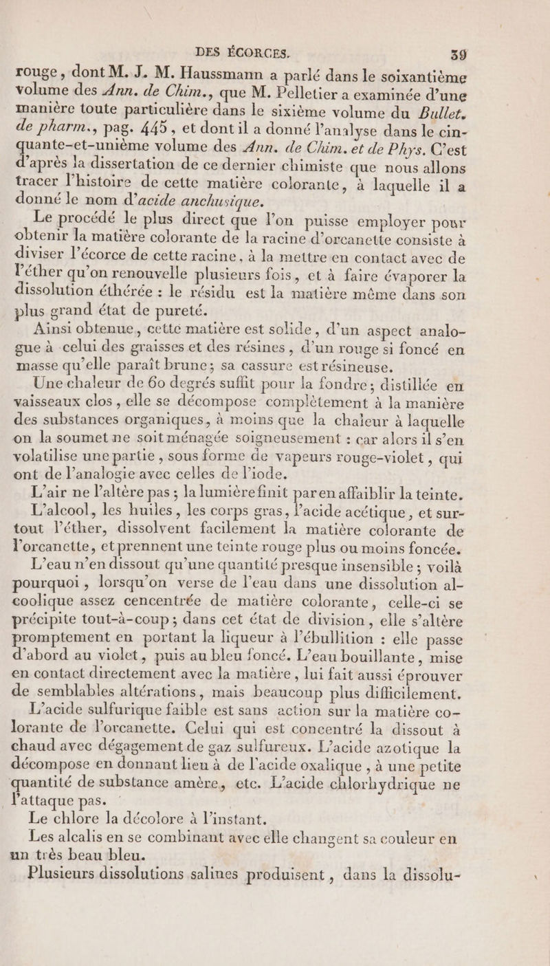 rouge, dont M. J. M. Haussmann a parlé dans le soixantième volume des Ann. de Chim., que M. Pelletier a examinée d’une maniére toute particulière dans le sixième volume du Bullet. de pharm., pag. 445, et dont il a donné l'analyse dans le cin- quante-et-unième volume des Ann. de Chim. et de Phys. C’est d’après la dissertation de ce dernier chimiste que nous allons tracer l’histoire de cette matière colorante, à laquelle il a donné le nom d’acide anchusique. | Le procédé le plus direct que l’on puisse employer pour obtenir la matière colorante de la racine d’orcanette consiste à diviser l’écorce de cette racine , à la mettreen contact avec de l’éther qu’on renouvelle plusieurs fois, et à faire évaporer la dissolution éthérée : le résidu est la matière même dans son plus grand état de pureté. Ainsi obtenue, cettc matière est solide, d’un aspect analo- gue à celui des graisses et des résines, d’un rouge si foncé en masse qu’elle paraît brune; sa cassure est résineuse. Une chaleur de 60 degrés suffit pour la fondre; distillée em vaisseaux clos , elle se décompose complétement à la manière des substances organiques, à moins que la chaleur à laquelle on la soumet ne soit ménagée soigneusement : car alors il s’en volatilise une partie , sous forme de vapeurs rouge-violet, qui ont de l’analogie avec celles de l’iode. L'air ne laltère pas ; la lumièrefinit parenaflaiblir la teinte, L'alcool, les huiles, les corps gras, Pacide acétique , et sur- tout l’éther, dissolvent facilement la matière colorante de l'orcanette, et prennent une teinte rouge plus ou moins foncée. L’eau n’en dissout qu’une quantité presque insensible ; voilà pourquoi, lorsqu'on verse de l'eau dans une dissolution al- coolique assez cencentrée de matière colorante , Celle-ci se précipite tout-à-coup ; dans cet état de division , elle s’altère promptement en portant la liqueur à l’ébullition : elle passe d’abord au violet, puis au bleu foncé. L'eau bouillante, mise en contact directement avec la matière, lui fait aussi éprouver de semblables altérations, mais beaucoup plus difficilement. L’acide sulfurique faible est sans action sur la matière co- lorante de l’orcanette. Celui qui est concentré la dissout à chaud avec dégagement de gaz sulfureux. L’acide azotique la décompose en donnant lieu à de l'acide oxalique , à une petite quantité de substance amère, etc. L/acide chlorhydrique ne l'attaque pas. Le chlore la décolore à l'instant, Les alcalis en se combinant avec elle changent sa couleur en un très beau bleu. Plusieurs dissolutions salines produisent , dans la dissolu-