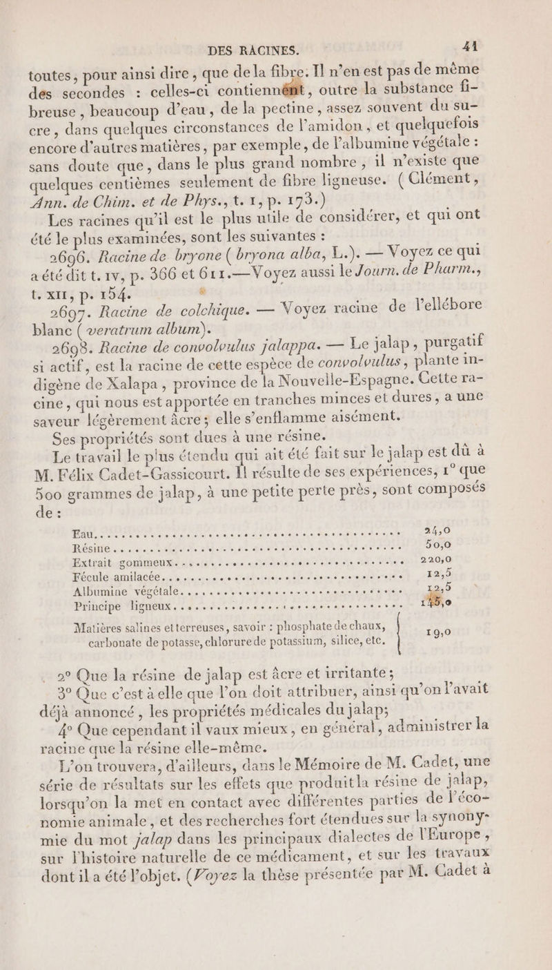 toutes, pour ainsi dire , que de la fibre. Il n’en est pas de même des secondes : celles-ci contiennêfit outre la substance fi- breuse , beaucoup d’eau, de la pectine , assez souvent du su- cre, dans quelques circonstances de l’amidon , et quelquefois encore d'autres matières, par exemple, de lalbumine végétale : sans doute que, dans le plus grand nombre , il n'existe que uelques centièmes seulement de fibre ligneuse. ( Clément, Ann. de Chim. et de Phys., t. 1, p. 199.) Les racines qu’il est le plus utile de considérer, et qui ont été le plus examinées, sont les suivantes : 2696. Racine de bryone ( bryona alba, L.). — Voyez ce qui aété dit t.rv, p. 366 et 6r1.—Voyez aussi Le Journ. de Pharm., teixrr; pi'154 &amp; 2607. Racine de colchique. — Voyez racine de l’ellébore blanc ( veratrum album). 2698. Racine de convolvulus jalappa: — Le jalap, purgatif si actif, est la racine de cette espèce de convolvulus , plante in- digène de Xalapa, province de la Nouvelle-Espagne. Cette ra- cine , qui nous est apportée en tranches minces et dures, a une saveur légèrement âcre; elle s’enflamme aisément. Ses propriétés sont dues à une résine. Le travail Le plus étendu qui ait été fait sur le jalap est dû à M. Félix Cadet-Gassicourt. 1l résulte de ses expériences, 1° que 5oo grammes de jalap, à une petite perte près, sont composés de : BAD, dors dos ant nanas So este ef depot 24,0 RÉSe eee * AA 3 ORAN DEL 2 nie RTE 50,0 Extrait gommeux.....,..0..ssesrsssesesesse ss. 220,0 Shenldamilacée. 2. à. costs let outil) 4065 Albumine végétale. .., ses. ARR ON Principe ligneux.....,....,.....ss..sesses.sese 145,0 Matières salines etterreuses, savoir : phosphate de chaux, carbonate de potasse, chlorurede potassium, silice, etc, 2° Que la résine de jalap est âcre et irritante; 3° Que c’est à elle que l’on doit attribuer, ainsi qu’on Pavait déjà annoncé , les propriétés médicales du jalap; 4° Que cependant il vaux mieux, en général, administrer la racine que la résine elle-même. L'on trouvera, d’ailleurs, dans le Mémoire de M. Cadet, une série de résultats sur les effets que produitla résine de jalap, lorsqu'on la met en contact avec différentes parties de léco- nomie animale , et des recherches fort étendues sur la synonyÿ- mie du mot jalap dans les principaux dialectes de l'Europe, sur l'histoire naturelle de ce médicament, et sur les travaux dont il a été objet, (Voyez la thèse présentée par M. Cadet à