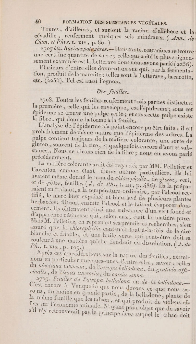 Toutes, d’ailleurs, et surtout la racine d’ellébore. et la cévadille , renferment quelques sels minéraux. ( Ann. de Chim. et Phys. te xiv, p.80.) 2707 bis. Racines potagères.— Danstoutescesracines se trouve une certaine quantité de sucre; celle qui à été le plus soigneu- sement examinée est la betterave dont nous avons parlé (2236). Plusieurs d’entre elles donnent un.sue qui, par la fermenta- üon, produit de la mannite; telles sont la betterave, la carotte, etc. (2296). Tel est aussi l’ognon. Des feuilles. 2708. Toutes les feuilles renferment trois parties distinctes: la première , celle qui les enveloppe, est l’épiderme; sous eet épiderme se trouve une pulpe verte ; et sous cette pulpe existe la fibre, qui donne la forme à la feuille. L'analyse de l’épiderme n’a point encore pu être faite : il est probablement de même nature que l’épiderme des arbres. La pulpe contient toujours de la matière colorante, une sorte de gluten, souvent de la cire , et quelquefois encore d’autres sub- Stances., Nous ne dirons rien de la fibre ; NOUS en avons parlé précédemment. La matière colorante avait été regardée par MM. Pelletier et Caventou comme étant d’une nature particulière. Ils lui avaient même donné le nom de chlorophyile, de X\wsds, vert, et de who, feuilles (d. de Ph,,t. ur, p+ 486). Îis la prépa- raient en traitant, à la tem pérature ordinaire, par l’alcool rec- tifié, le marc bien exprimé et bien. lavé de plusieurs plantes herbacées ; filtrant ensuite l’alcool et le faisant évaporer dou- cement. [ls obtenaient ainsi une substance d’un vert foncé et d'apparence résineuse qui, selon eux, était la matière pure. Mais M. Pelletier, en reprepant ses premières recherches, s’est assuré que la chlorephylle contenait tout à-la-fois de la cir blanche et friable, et une huile verte qui peut-être doit sa couleur à une matière qu'elle üendrait en dissolution. ( J. de Ph, tXIX, p. 109.) Après ces considérations sur la nature des feuilles, exami- ROnS en particulier quelques-unes. d’entre elles » SaVOir : celles du ricotiana tabacum ; de Patropa belladona , du gratiola offi- cinalis , de Vésatis lincioria, du cassia senna. 2709. Feuilles de latropa belladona où de {a belladone.— C’est encore à Vauquelin que nous devons ce que nous sa- vo ns, du moins en grande partie, de la belladone, plante de la même famille que les tabacs, et qui produit de violens ef- fets sur l’économie animale. N'ayant pour objet que de savoir s'il n’y retrouverait pas le principe âcre auquel le tabac doit