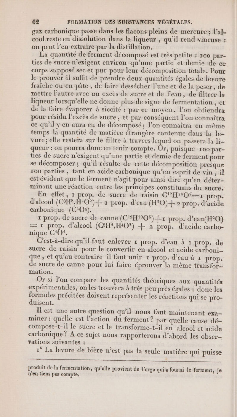 gaz carbonique passe dans les flacons pleins de mercure; Val. cool reste en dissolution dans la liqueur , qu'il rend vineuse : on peut l’en extraire par la distillation. La quantité de ferment décomposé est très petite : roo par- ties de sucre n’exigent environ qu’une partie et demie de ce corps supposé sec et pur pour leur décomposition totale. Pour le prouver il suffit de prendre deux quantités égales de levure fraîche ou en pâte , de faire dessécher l’une et dé la peser, de mettre l’autre avec un excès de sucre et de l’eau, de filtrer la liqueur lorsqu’elle ne donne plus de signe de fermentation , et de la faire évaporer à siccité : par ce moyen, l’on obtiendra pour résidu l’excès de sucre, et par conséquent l’on connaîtra ce qu’il y en aura eu de décomposé; l’on connaîtra en même temps la quantité de matière étrangère contenue dans la le- vure ; elle restera sur le filtre à travers lequel on passera la li- queur : on pourra donc en tenir compte. Or, puisque 100 par- es de sucre n’exigent qu’une partie et demie de ferment pour se décomposer; qu’il résulte de cette décomposition presque 100 parties, tant en acide carbonique qu’en esprit de vin, il est évident que le ferment n’agit pour ainsi dire qu’en déter- minant une réaction entre les principes constituans du sucre. En effet, 1 prop. de sucre de raisin C12H1407=1 prop. d'alcool (C8HS,H#O?)&lt;+ 1 prop. d’eau (H*0)+ 2 prop. d'acide carbonique (CO). 1 prop. de sucre de canne (C{*H#O5)+x prop. d’eau(H°0) — 1 prop. d'alcool (C8HS,H40?) L 2 prop. d’acide carbo- nique C0. C'est-à-dire qu’il faut enlever x prop. d’eau à 1 prop. de sucre de raisin pour le convertir en alcool et acide carboni Te » et qu’au contraire il faut unir 1 prop. d’eau à 1 prop. e sucre de canne pour lui faire éprouver la même transfor- mation. Or si on compare les quantités théoriques aux quantités expérimentales, on les trouvera à très peu prés égales : donc les formules précitées doivent représenter les réactions qui se pro- duisent. Îl est une autre question qu’il nous faut maintenant exa- miner : quelle est l’action du ferment ? par quelle cause dé- compose-t-1il le sucre et le transforme-t-il en alcool et acide carbonique ? À ce sujet nous rapporterons d’abord les obser- vations suivantes : 1° La levure de bière n’est pas la seule matière qui puisse en, C8 M De produit de la fermentation, qu'elle provient de l'orge qui a fourni le ferment, je n'en liens pas compte.