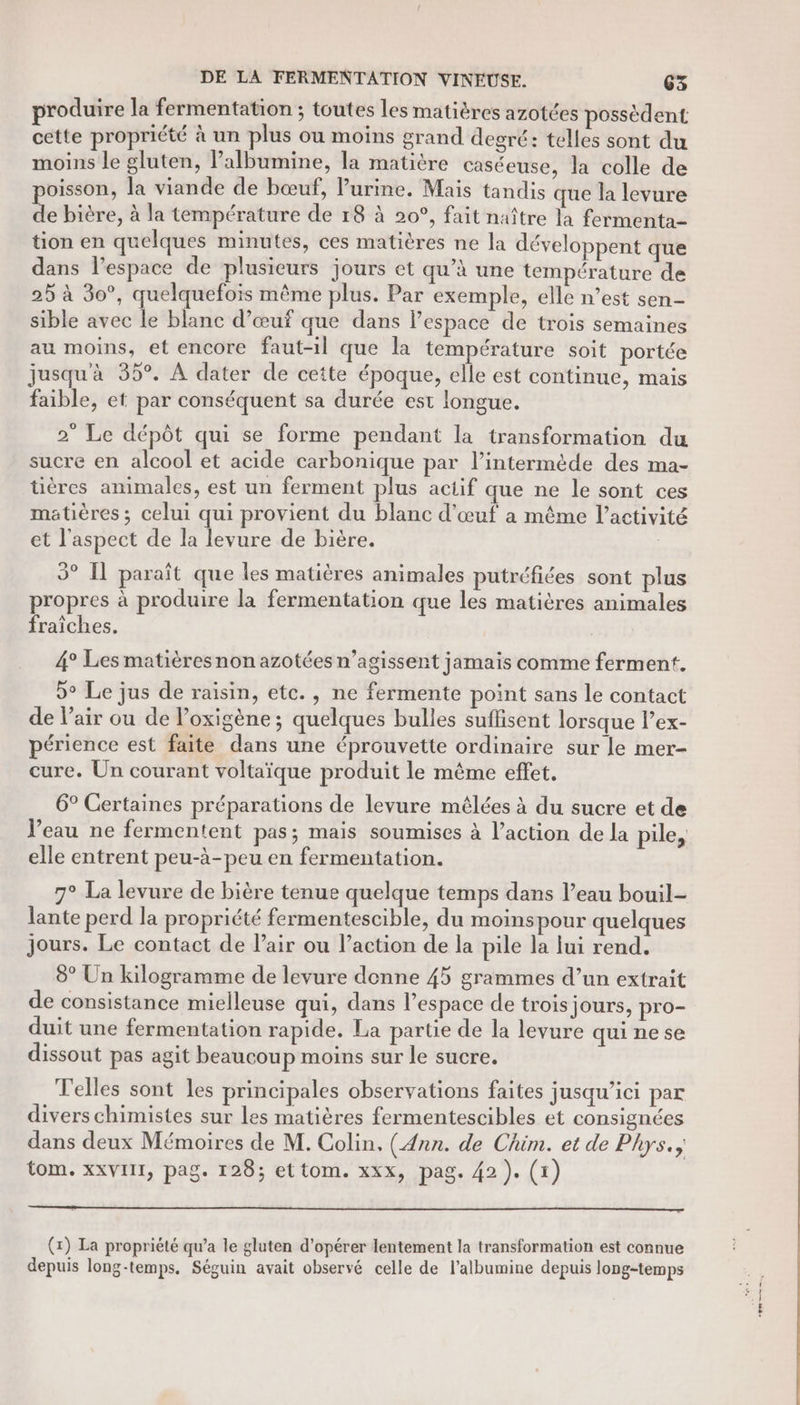 produire la fermentation ; toutes les matières azotées possèdent. cette propriété à un plus ou moins grand degré: telles sont du moins le gluten, lPalbumine, la matitre caséeuse, la colle de oisson, la viande de bœuf, Purine. Maïs tandis que la levure de bière, à la température de 18 à 20°, fait naître la fermenta- tion en quelques minutes, ces matières ne la développent que dans l’espace de plusieurs jours et qu’à une température de 25 à 30°, quelquefois même plus. Par exemple, elle n’est sen- sible avec le blanc d'œuf que dans l'espace de trois semaines au moins, et encore faut-il que la température soit portée jusqu'à 35°. À dater de cette époque, elle est continue, mais faible, et par conséquent sa durée est longue. 2° Le dépôt qui se forme pendant la transformation du sucre en alcool et acide carbonique par l’intermède des ma- tüières animales, est un ferment plus actif que ne le sont ces matières ; celui qui provient du blanc d'œuf a même l’activité et l'aspect de la levure de bière. 3° Il paraît que les matières animales putréfiées sont plus propres à produire la fermentation que les matières animales fraîches. 4° Les matières non azotées n’agissent jamais comme ferment. 9° Le jus de raisin, etc., ne fermente point sans le contact de l'air ou de l’oxigène ; quelques bulles suffisent lorsque l’ex- périence est faite dans une éprouvette ordinaire sur le mer- cure. Un courant voltaïque produit le même effet. 6° Certaines préparations de levure mélées à du sucre et de Veau ne fermentent pas; mais soumises à l’action de la pile, elle entrent peu-à-peu en fermentation. 7° La levure de bière tenue quelque temps dans l’eau bouil- lante perd la propriété fermentescible, du moinspour quelques jours. Le contact de l’air ou l’action de la pile la Jui rend. 8° Un kilogramme de levure denne 45 grammes d’un extrait de consistance mielleuse qui, dans l’espace de trois jours, pro- duit une fermentation rapide. La partie de la levure qui ne se dissout pas agit beaucoup moins sur le sucre. Telles sont les principales observations faites jusqu'ici par divers chimistes sur les matières fermentescibles et consignées dans deux Mémoires de M. Colin, (Ann. de Chim. et de Phys. tom. xxVIII, pag. 128; ettom. xxx, pag. 42). (1) (x) La propriété qu’a le gluten d'opérer lentement la transformation est connue depuis long-temps. Séguin avait observé celle de l’albumine depuis long-temps ea,