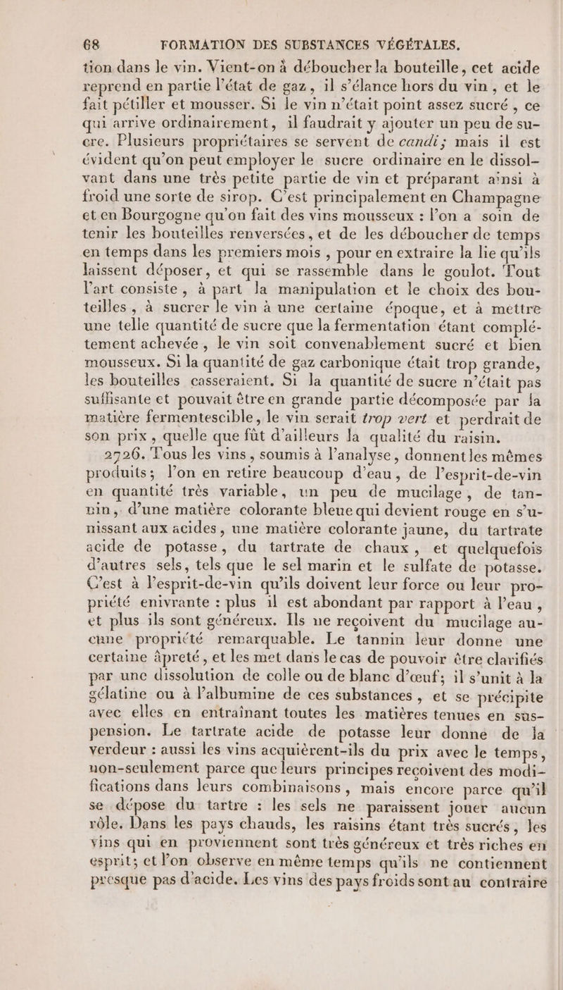 tion dans le vin. Vient-on à déboucher la bouteille, cet acide reprend en partie l’état de gaz, il s’élance hors du vin , et le fait pétiller et mousser. Si le vin n’était point assez sucré , ce qui arrive ordinairement, il faudrait y ajouter un peu de su- ere. Plusieurs propriétaires se servent de candi; mais il est évident qu’on peut employer le sucre ordinaire en le dissol- vant dans une très petite partie de vin et préparant aïnsi à froid une sorte de sirop. C'est principalement en Champagne et en Bourgogne qu'on fait des vins mousseux : l’on a soin de tenir les bouteilles renversées , et de les déboucher de temps en temps dans les premiers mois , pour en extraire la lie qu’ils laissent déposer, et qui se rassemble dans le goulot. Tout l'art consiste, à part la manipulation et le choix des bou- teilles, à sucrer le vin à une certaine époque, et à mettre une telle quantité de sucre que la fermentation étant complé- tement achevée, le vin soit convenablement sucré et bien mousseux. Si la quantité de gaz carbonique était trop grande, les bouteilles casseraient. Si la quantité de sucre n’était pas suffisante et pouvait être en grande partie décomposée par la matière fermentescible, le vin serait trop vert et perdrait de son prix, quelle que fût d’ailleurs la qualité du raisin. 2726. Tous les vins, soumis à l’analyse, donnent les mêmes produits; l’on en retire beaucoup d’eau, de Pesprit-de-vin en quantité très variable, un peu de mucilage, de tan- vin, d’une matière colorante bleue qui devient rouge en s’u- nissant aux acides, une matière colorante jaune, du tartrate acide de potasse, du tartrate de chaux, et uelquefois d’autres sels, tels que le sel marin et le sulfate L potasse. C’est à lesprit-de-vin qu’ils doivent leur force ou leur pro- priété enivrante : plus il est abondant par rapport à l’eau , et plus ils sont généreux. Ils ne reçoivent du mucilage au- cune propritté remarquable. Le tannin leur donne une certaine àpreté, et les met dans le cas de pouvoir être clarifiés par une dissolution de colle ou de blanc d’œuf; il s’unit à la gélatine ou à Palbumine de ces substances , et se précipite avec elles en entraînant toutes les matières tenues en sus- pension. Le tertrate acide de potasse leur donne de ja verdeur : aussi les vins acquièrent-ils du prix avec le temps, uon-seulement parce que leurs principes recoivent des modi- fications dans leurs combinaisons, mais encore parce qu’il se dépose du tartre : les sels ne paraissent jouer aucun rôle. Dans les pays chauds, les raisins étant très sucrés, les vins qui en proviennent sont très généreux et très riches en esprit; et Pon observe en mênre temps qu'ils ne contiennent presque pas d'acide. Lies vins des pays froidssontau contraire