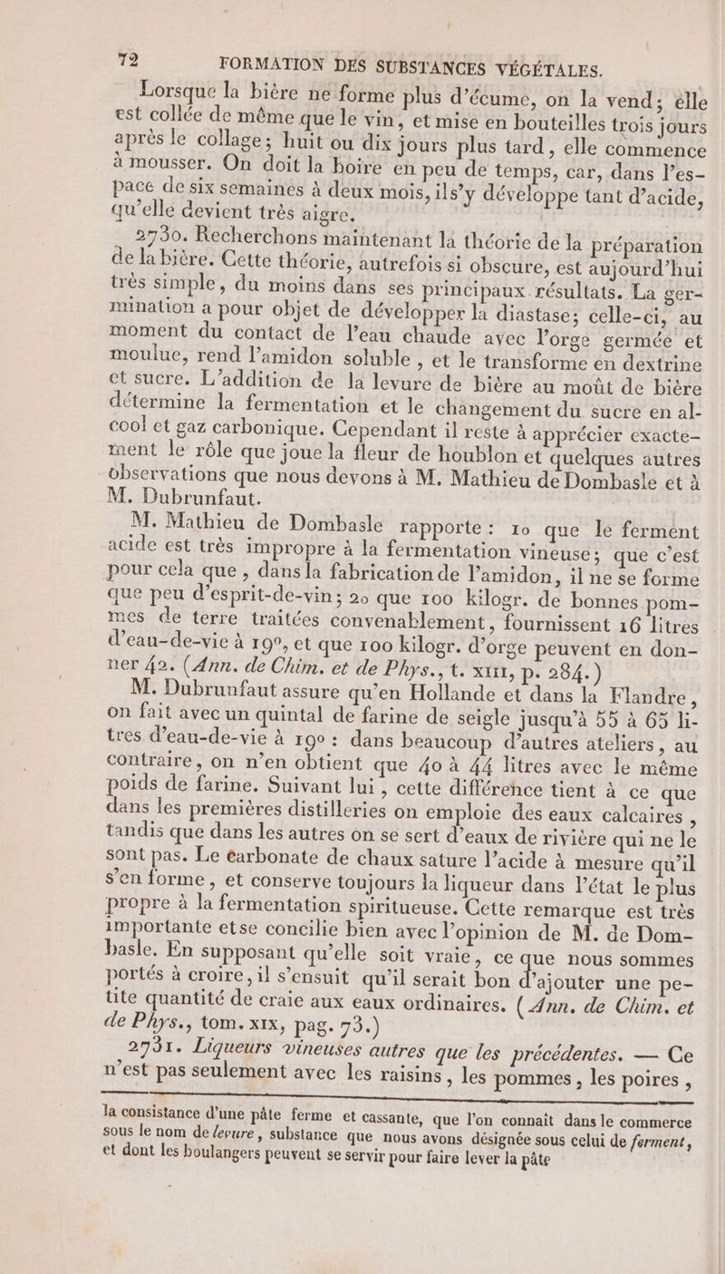 / 72 FORMATION DES SUBSTANCES VÉGÉTALES. Lorsque la bière ne forme plus d’écume, on la vend; élle est collée de même que le vin, et mise en bouteilles trois jours après le collage; huit ou dix jours plus tard, elle commence à mousser. On doit la boire en peu de temps, car, dans l’es- pace de six semaines à deux mois, ils’y développe tant d’acide, qu’elle devient très aigre. .… 2730. Recherchons maintenant la théorie de la préparation de la bière. Cette théorie, autrefois si obscure, est aujourd’hui trés simple, du moins dans ses principaux résultats. La ger- mination a pour objet de développer la diastase; celle-ci, au moment du contact de l’eau chaude avec l'orge germée et mouliue, rend l’amidon soluble » et le transforme en dextrine et sucre. L’addition de la levure de biére au moût de bière détermine la fermentation et le changement du sucre en al- cool et gaz carbonique. Cependant il reste à apprécier exacte- ment le rôle que joue la fleur de houblon et quelques autres observations que nous devons à M. Mathieu de Dombasle ét à M, Dubrunfaut. M. Mathieu de Dombasle rapporte: 10 que le ferment acide est très impropre à la fermentation vineuse; que c’est pour cela que , dans la fabrication de Pamidon, il ne se forme que peu d’esprit-de-vin ; 2 que 100 kilogr. de bonnes pom- mes de terre traitées convenablement, fournissent 16 Litres d’eau-de-vie à 19°, et que 100 kilogr. d’orge peuvent en don- ner 42. (Ann. de Chim. et de Phys.;t. xt, p. 284. ) M. Dubrunfaut assure qu’en Hollande et dans la Flandre, on fait avec un quintal de farine de seigle jusqu’à 55 à 65 li- tres d’eau-de-vie à r90 : dans beaucoup d’autres ateliers, au contraire, on n’en obtient que 40 à 44 litres avec le même poids de farine. Suivant lui, cette différence tient à ce que dans les premières distilleries on emploie des eaux calcaires , tandis que dans les autres on se sert d’eaux de rivière qui ne le sont pas. Le éarbonate de chaux sature l’acide à mesure qu’il s’en forme, et conserve toujours la liqueur dans l’état le plus propre à la fermentation spiritueuse. Cette remarque est très importante etse concilie bien avec l'opinion de M. de Dom- basle. En supposant qu’elle soit vraie, ce que nous sommes portés à croire, il s’ensuit qu'il serait bon d’ajouter une pe- tite quantité de craie aux eaux ordinaires. (Ann. de Chim. et de Phys., tom. xx, pag. 73.) 2731. Liqueurs vineuses autres que les précédentes. — Ce n’est pas seulement avec les raisins , les pommes, les poires , Ja consistance d’une pâte ferme et Cassante, que l’on connaît dans le commerce sous le nom de /Ævure, substance que nous avons désignée sous celui de ferment, et dont les boulangers peuvent se servir pour faire lever la pâte