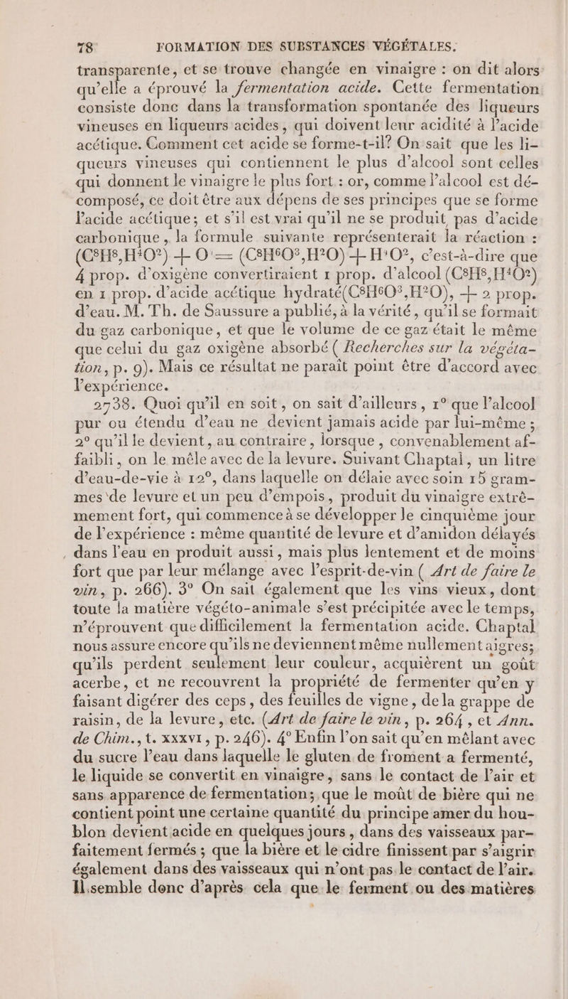 transparente, et se trouve changée en vinaigre : on dit alors: qu’elle a éprouvé la fermentation acide. Cette fermentation consiste donc dans la transformation spontanée des liqueurs vineuses en liqueurs acides, qui doivent leur acidité à Pacide acétique. Comment cet acide se forme-t-il? On sait que les li- queurs vineuses qui contiennent le plus d’alcool sont celles qui donnent le vinaigre le plus fort : or, comme l'alcool est dé- composé, ce doit être aux dépens de ses principes que se forme l'acide acétique; et s’il est vrai qu'il ne se produit, pas d’acide carbonique , la formule suivante représenterait la réaction : (CSHS,H#O?) + O'— (CSHSO$,H°0) + H:0?, c’est-à-dire que 4 prop. d’oxigéne convertiraient 1 prop. d'alcool (C8HS,H40?) en 1 prop. d'acide acétique hydraté(C8H60%,H°0), + 2 prop. d’eau. M. Th. de Saussure a publié, à la vérité, qu’il se formait du gaz carbonique, et que le volume de ce gaz était le même que celui du gaz oxigène absorbé ( Recherches sur la végéta- tion, p. 9). Mais ce résultat ne paraît point être d'accord avec l'expérience. 2738. Quoi qu'il en soit, on sait d’ailleurs, 1° que l’alcool ur où étendu d’eau ne devient jamais acide par lui-même ; 2° qu’il le devient, au contraire, lorsque , convenablement af- faibli, on le mêle avec de la levure. Suivant Chaptal, un litre d’eau-de-vie à 12°, dans laquelle on délaie avec soin 15 gram- mes'de levure et un peu d’empois, produit du vinaigre extrè- mement fort, qui commence à se développer le cinquième jour de l'expérience : même quantité de levure et d’amidon délayés , dans l'eau en produit aussi, mais plus lentement et de moins fort que par leur mélange avec lesprit-de-vin ( Art de faire le vin, p. 266). 3° On sait également que les vins vieux, dont toute la matière végéto-animale s’est précipitée avec le temps, n’éprouvent que difficilement la fermentation acide. Chaptal nous assure encore qu’ils ne deviennent même nullement aigres; qu'ils perdent seulement leur couleur, acquièrent un goût acerbe, et ne recouvrent la propriété de fermenter qu’en y faisant digérer des ceps, des feuilles de vigne, dela grappe de raisin, de la levure, etc. (Art de faire le vin, p. 264 , et 4nn. de Chim., t. xxxvi, p.246). 4° Enfin l’on sait qu’en mêlant avec du sucre l’eau dans laquelle le gluten de froment a fermenté, le liquide se convertit en vinaigre, sans le contact de Pair et sans apparence de fermentation; que le moût de bière qui ne contient point une certaine quantité du principe amer du hou- blon devient acide en quelques jours , dans des vaisseaux par- faitement fermés ; que la bière et le cidre finissent par s’aigrir également dans des vaisseaux qui n’ont pas le contact de l'air. Ilsemble denc d’après cela que le ferment ou des matières *
