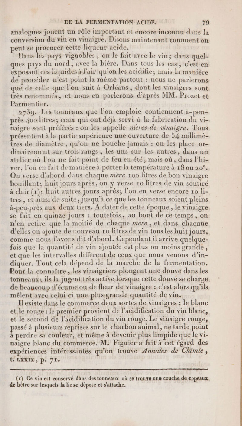 analogues jouent un rôle important et encore inconnu dans la conversion du vin en vinaigre. Disons maintenant comment on peut se procurer cette liqueur acide. Dans les pays vignobles , on le fait avec le vin; dans quel- ques pays du nord , avec la bière. Dans tous les cas, c’est en exposant ces liquides à air qu’on les acidifie; mais la manière de procéder n’est point la même partout : nous ne parlerons que de celle que l'on suit à Orléans, dont les vinaigres sont très renommés, et nous.en parlerons d’après MM. Prozet et Parmenuer. 2739. Les tonneaux que lon emploie contiennent à-peu- près 400 litres; ceux qui ont déjà servi à la fabrication du vi- naigre sont préférés : on les appelle znères de vinaigre. Tous présentent à la partie supérieure une ouverture de 54 millimé- tres de diamètre , qu’on ne bouche jamais : on les place or- dinairement sur trois rangs , les uns sur les autres, dans un atelier où l'on ne fait point de feu en.été, mais où , dans l’hi- ver, l’on en fait de manière à porter la température à 18 ou 20°. On verse d’abord dans chaque z#ère 100 litres de bon vinaigre bouillant; huit jours après, on y verse 10 litres de vin soutiré à clair (1); huit autres jours après; l’on en verse encore 10 li- tres, et ainsi de suite, jusqu’à ce que les tonneaux soient pleins à-peu-près aux deux tiers. À dater de cette époque, le vinaigre se fait en quinze jours : toutefois, au bout de ce temps, on n’en retire que la moitié de chaque mere , et dans chacune d'elles on ajoute de nouveau 10 litres de vin tous les huit jours, comme nous l'avons dit d’abord. Cependant il arrive quelque- fois que la quantité de vin ajoutée est plus ou moins grande, et que les intervalles diffèrent de ceux que nous venons d’in- diquer. Tout cela dépend de la marche de la fermentation. Pour la connaître , les vinaigriers plongent une douve dans les tonneaux; ils la jugent très active lorsque cette douve se charge. de beaucoup d’écume ou de fleur de vinaigre : c’est alors qu’ils mêlent avec celui-ci une plus:grande quantité de vin. Il existe dans le commerce deux sortes de vinaigres : le blanc et le rouge : le premier provient de l’acidification du vin blanc, et le second de l’acidification du vin rouge. Le vinaigre rouge, passé à plusieurs reprises sur le charbon animal, ne tarde point à perdre sa couleur, et même à devenir plus limpide que le vi- naigre blanc du commerce. M. Figuier a fait à cet égard des expériences intéressantes qu'on trouve Annales de Chimie, t LXXIX, p. 71. (x) Ce vin est conservé dans des tonneaux où se trouve une couche de copeaux. de hêtre sur lesquels la lie se dépose et s’attache,