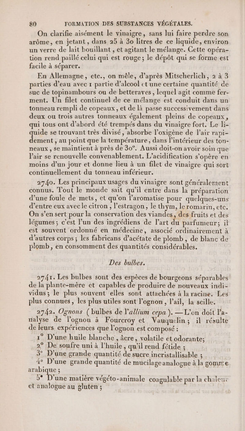 On clarifie aisément le vinaigre, sans lui faire pos son. arôme, en jetant, dans 25 à 30 litres de ce liquide, environ un verre de lait bouillant , et agitant le mélange. Cette opéra- tion rend paillé celui qui est rouge; le dépôt qui se forme est facile à séparer. En Allemagne, etc., on mêle, d’après Mitscherlich, 2 à 3 parties d’eau avec 1 partie d'alcool ct une certaine quantité de suc de topinambours ou de betteraves , lequel agit comme fer- ment. Un filet continuel de ce mélange est conduit dans un tonneau rempli de copeaux, et de là passe successivement dans deux ou trois autres tonneaux également pleins de copeaux, qui tous ont d’abord été trempés dans du vinaigre fort. Le li- quide se trouvant très divisé, absorbe l’oxigène de Pair rapi- dement , au point que la température, dans l’intérieur des ton- neaux , se maintient à près de 30°. Aussi doit-on avoir soin que Vair se renouvelle convenablement. L’acidification s’opère en moins d’un jour et donne lieu à un filet de vinaigre qui sort continuellement du tonneau inférieur. 2740. Les principaux usages du vinaigre sont généralement connus. Tout le monde sait qu’il entre dans la préparation d’une foule de mets, et qu’on l’aromatise pour quelques-uns d’entre eux avec le citron , l’estragon, le thym, le romarin, ete. On s’en sert pour la conservation des viandes, des fruits e1 des légumes ; c’est l’un des ingrédiens de l’art du parfumeur; il est souvent ordonné en médecine, associé ordinairement à d’autres corps ; les fabricans d’acétate de plomb, de blanc de plomb, en consomment des quantités considérables. Des bulbes. 2741. Les bulbes sont des espèces de bourgeons séparables de la plante-mère et capables de produire de nouveaux indi- vidus ; le plus souvent elles sont attachées à la racine. Les plus connues , les plus utiles sont l’ognon, l'ail, la scille. 2742. Ognons (bulbes de l’allium cepa ). —TL’on doit la- ualyse de lognou à Fourcroy et Vauquelin; il résulte de leurs. expériences que l’ognon est COM posé : 1° D'une huile blanche , âcre, volatile et odorante; 2° De soufre uni à l'huile, qu'il rend fétide ; 3° D'une grande quantité de sucre incristallisable 3 | 4° D'une grande quantité de mucilage analogue à la gomux e arabique ; | | »* D'une matière végéto-animale coagulable par la chaleur et analogue au gluten ;