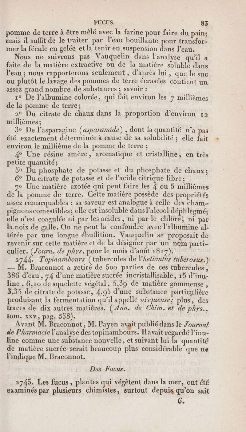 omme de terre à être mêlé avec la farine pour faire du pain; mais il suffit de le traiter par l’eau bouillante pour transfor- mer la fécule en gelée et la tenir en suspension dans l’eau. Nous ne suivrons pas Vauquelin dans l'analyse qu’il a faite de la matière extractive ou de la matière soluble dans l’eau ; nous rapporterons seulement , d’après lui, que le suc ou plutôt le lavage des pommes de terre écrasées contient un assez grand nombre de substances ; savoir : 1° De l’albumine colorée, qui fait environ les 7 millièmes de la pomme de terre; 2° Du citrate de chaux dans la proportion d’environ r2 millièmes ; 39 De l’asparagine (asparamide) , dont la quantité n’a pas été exactement déterminée à cause de sa solubilité ; elle fait environ le millième dela pomme de terre ; 4 Une résine amère, aromatique et cristalline, en trés petite quantité; 5° Du phosphate de potasse et du phosphate de chaux; 6° Ducitrate de potasse et de l’acide citrique libre; 70 Une matière azotée qui peut faire les 4 ou 5 millièmes de la pomme de terre. Cette matière possède des ropriétés assez remarquables : sa saveur est analogue à celle du cham- pignons comestibles; elle est insoluble dans Palcool déphlegmé; elle n’est coagulée n1 par les acides, ni par le chlôre} ni par la noix de galle. On ne peut la confondre avec l’albumine al- térée par une longue ébullition. Vauquelin se proposait de revenir sur cette matière et de la désigner par un nom parti- culier. (Journ. de phys. pour le mois d’août 1817), | 2744. Topinambours (tubercules de l’Aeliantus tubérosus.) — M. Braconnot a retiré de 5oo parties de ces tubercules , 386 d’eau , 74 d’une matière sucrée incristallisable, 15 d’inu- line , 6,10 de squelette végétal, 5,39 de matière gommeuse , 3,35 de citrate de potasse, 4,95 d'une substance particulière produisant la fermentation qu’il appellé visqueuse; plus, des traces de dix autres matières. ( Ann. de Chim. et de phys., tom. xxv, pag. 558). Avant M. Braconnot, M. Payen avait publié dans le Journal de Pharmacie Y'analyse des topinambours. Ilavait regardé l’inu- line comme une substance nouvelle, et suivant lui la quantité de matière sucrée serait beaucoup plus considérable que ne lPindique M. Braconnot. Des Fucus. 2745. Les fucus, plentes qui végètent dans la mer, ont été examinés par plusieurs chimistes, surtout depuis qu’on sait 6.