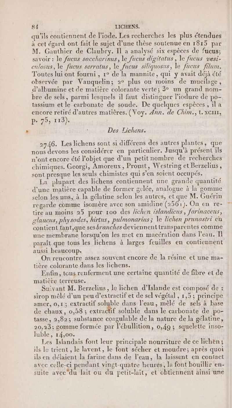 qu'ils contiennent de liode. Les recherches les plus étendues à cet égard ont fait le sujet d’une thèse soutenue en 1815 par M. Gauthier de Claubry. Il a analysé six espèces de fucus; savoir : le fucus saccharinus, le fucus digitatus, le fucus vesi- culosus, le fucus serratus, le fucus siliquosus, le fueus filum. Toutes lui ont fourni , 1° de la mannite, qui y avait déjà été observée par Vauquelin; 2° plus ou moins de mucilage, d’albumine et de matière colorante verte; 3° un grand nom- bre de sels, parmi lesquels il faut distinguer liodure de po- tassium et le carbonate de soude. De quelques espèces , il a encore retiré d’autres matières. (Voy. 4nn. de Chim.,t.xcim, p. 75, 113), Des Lichens. 2746. Les lichens sont si différens des autres plantes, que nous devons les considérer en particulier. Jusqu’à présent ils n’ont encore été l’objet que d’un petit nombre de recherches chimiques. Georgi, Amoreux, Proust, Westring et Berzelius, sont presque les seuls chimistes qui s’en soient OCCupés. La plupart des lichens contiennent une grande quantité d'une matière capable de former gelée, analogue à la gomme selon les uns, à la gélatine selon les autres, et que M. Guérin regarde comme isomère avec son amidine (2561). On en re- tire au moins 25 pour 100 des lichen islandicus, farinaceus, glaucus, physodes, hirtus, pulmonarius ; le lichen prunastri en contient tant,que ses branches deviennent transparentes comme une membrane lorsqu'on les met en macération dans l’eau. I paraît que tous les lichens à larges feuilles en contiennent aussi beaucoup. On rencontre assez souvent encore de la résine et une ma- tière colorante dans les lichens. Enfin, tous renferment une certaine quantité de fibre et de matière terreuse. Suivant M. Berzelius, le lichen d’Islande est composé de : sirop mêlé d’un peu d’extractif et de sel végétal , 1,5 ; principe amer, 0,1; extractif soluble dans l’eau, mêlé de sels à base de chaux, 0,58 ; extractif soluble dans le carbonate de po- tasse, 2,823; substance coagulable de la nature de la gélatine, 20,23; gomme formée par lébullition, 0,49 ; squelette inso- Fuble, 14,00. Les Islandais font leur principale nourriture de ce lichen ; ils Le trient , le lavent, le font sécher et moudre; après quoi ils en délaient la farine dans de l’eau, la laissent en contact avec celle-ci pendant vingt-quatre heures, la font bouillir en- suite avec'du lait ou du petit-lait, et obtiennent ainsi une