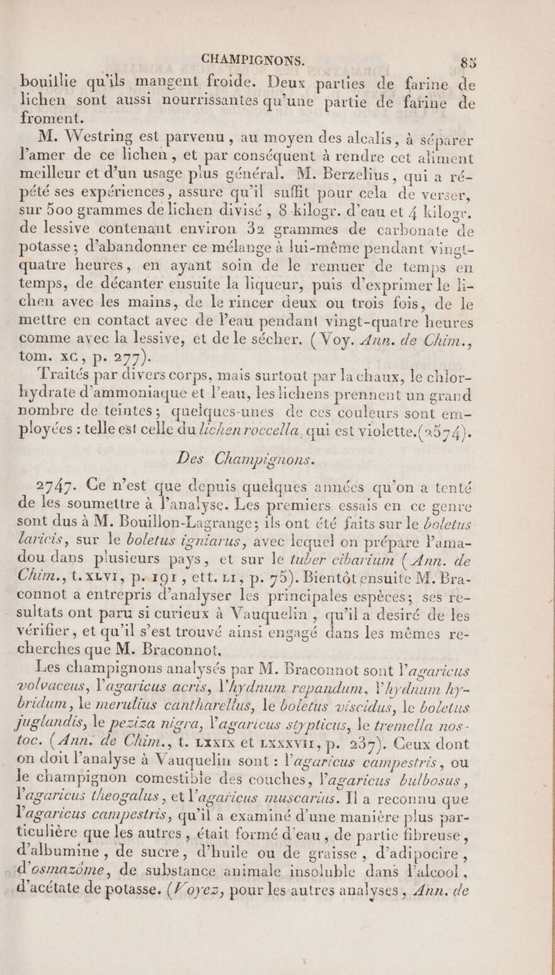 CHAMPIGNONS. 5 bouillie qu'ils mangent froide. Deux parles de farine de lichen sont aussi nourrissantes qu’une partie de farine de froment. M. Westring est parvenu , au moyen des alcalis, à séparer amer de ce lichen, et par conséquent à rendre cet aliment meilleur et d’un usage plus général. M. Berzelius, qui a ré- pété ses expériences, assure qu’il suflit pour cela de verser, sur 500 grammes de lichen divisé, 8 kilogr. d’eau et 4 kilos. de lessive contenant environ 32 grammes de carbonate de potasse; d'abandonner ce mélange à lui-même pendant vingt- quatre heures, en ayant soin de le remuer de temps en temps, de décanter ensuite la liqueur, puis d'exprimer le E- chen avec les mains, de le rincer deux ou trois fois, de le mettre en contact avec de l’eau pendant vingt-quatre heures comme avec la lessive, et de le sécher. (Voy. 4nn. de Chim., lom..xC ;.p. 277). Traités par divers corps, mais surtout par la chaux, le chlor- hydrate d'ammoniaque et l’eau, les lichens prennent un grand nombre de teintes; quelques-unes de ces couleurs sont em- pioyées : telle est celle du Lchen roccella, qui est violette. (2554). Des Champignons. 2747. Ge n’est que depuis quelques années qu’on a tenté de les soumettre à lanalyse. Les premiers essais en ce genre sont dus à M. Bouillon-Lagrange; ils ont été faits sur le 4oletus laricis, sur le boletus igniarus, avec lequel on prépare lama- dou dans plusieurs pays, et sur le tuber cibarium (Ann. de Chim.,t.xivi, p.rgr, ett. Li, p.75). Bientôt ensuite M. Bra- connot a entrepris d'analyser les principales espèces; ses re- sultats ont paru si curieux à Vauquelin , qu’il a desiré de les vérifier , et qu'il s’est trouvé ainsi engagé dans les mêmes re- cherches que M. Braconnot, Les champignons analysés par M. Braconnot sont l'asaricus volvaceus, Vagaricus acris, V'hydnum repandum, V'hydnum ky- bridum , le merulius cantharellus, le botetus viscidus, le boletus Juglandis, le peziza nigra, Vagaricus stypticus, le tremella nos- toc. (Ann. de Chim., t. Lxxix et LxxxvIr, p- 257). Ceux dont on dont l'analyse à Vauquelin sont : l'agaricus campestris, Où le champignon comestible des couches, Vagaricus bulbosus, lagaricus theogalus , et l’'agaricus muscarius. Y1 a reconnu que lagaricus campestris, qu’il a examiné d’une manière plus par- ticulière que les autres , était formé d’eau , de partie fibreuse, d’albumine , de sucre, d'huile ou de graisse , d’adipocire , d’osmazôme, de substance animale insoluble dans l'alcool , d’acétate de potasse. (foyez, pour les autres analyses, Ann. de