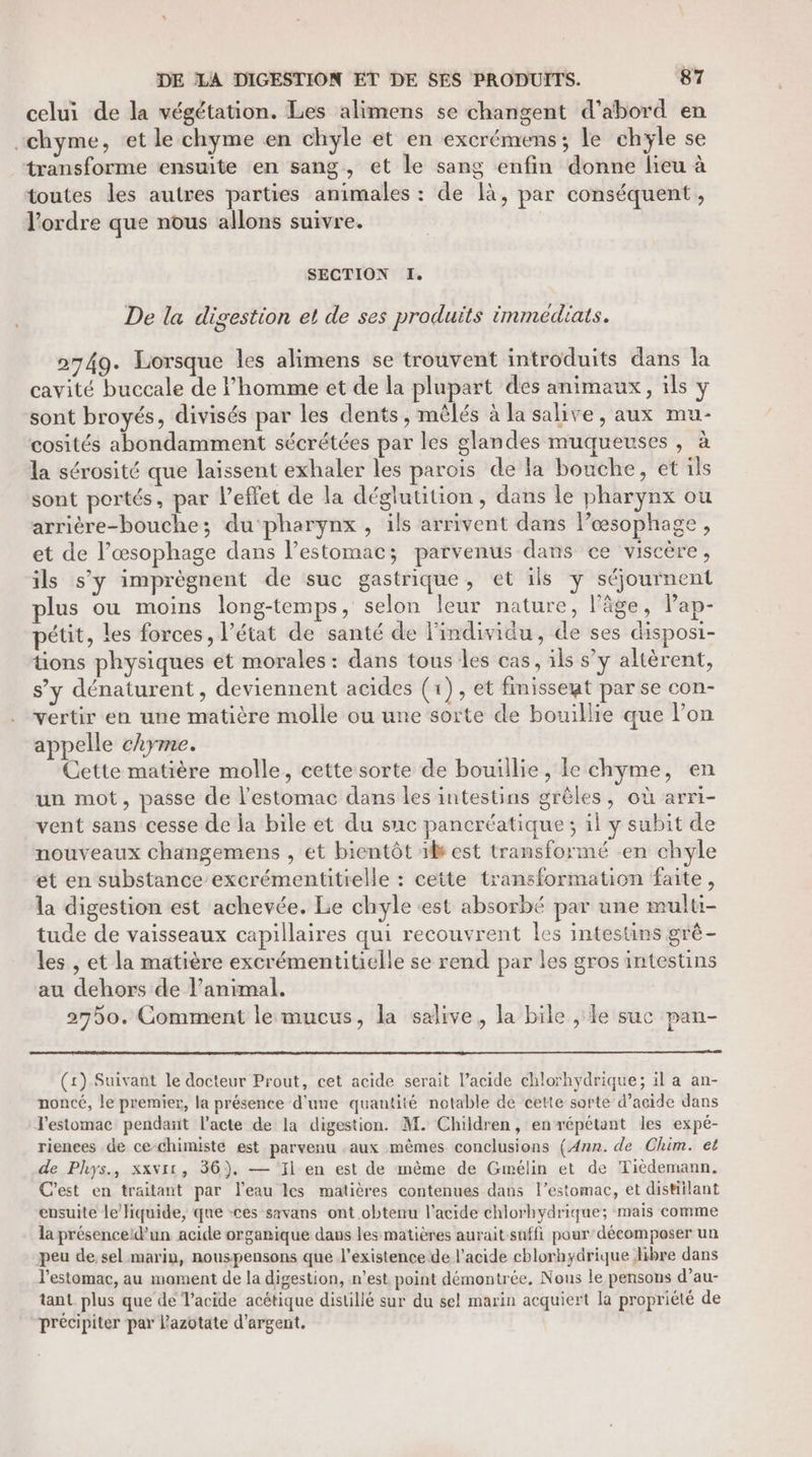 celui de la végétation. Les alimens se changent d’abord en -chyme, et le chyme en chyle et en excrémens; le chyle se transforme ensuite en sang, et le sang enfin donne lieu à toutes les autres parties animales : de là, par conséquent, l’ordre que nous allons suivre. SECTION I. De la digestion el de ses produits immediats. 2749. Lorsque les alimens se trouvent introduits dans la cavité buccale de l’homme et de la plupart des animaux, ils y sont broyés, divisés par les dents , mêlés à la salive, aux mu- cosités abondamment sécrétées par les glandes muqueuses , à la sérosité que laissent exhaler les parois de la bouche, et ils sont portés, par l'effet de la déglutition, dans le pharynx ou arrière-bouche; du‘pharynx , ils arrivent dans l’œsophage, et de l’œsophage dans l'estomac; parvenus dans ce viscère, ils s’y imprègnent de suc gastrique, et ils y séjournent plus ou moins long-temps, selon leur nature, l'âge, Pap- pétit, les forces, l’état de santé de l'individu, de ses disposi- tions physiques et morales : dans tous les cas, ils s’y altèrent, s’y dénaturent , deviennent acides (1), et finisseut par se con- vertir en une matière molle ou une sorte de bouillie que lon appelle chyme. Cette matière molle, eette sorte de bouillie, le chyme, en un mot, passe de l'estomac dans les intestins grèles, où arri- vent sans cesse de la bile et du suc pancréatique; il y subit de nouveaux changemens , et bientôt xl est transformé en chyle et en substance excrémentitielle : cette transformation faite, la digestion est achevée. Le chyle est absorbé par une multi- tude de vaisseaux capillaires qui recouvrent les intestins grè- les , et la matière excrémentitielle se rend par les gros intestins au dehors de l’animal. 2750. Comment le mucus, la salive, la bile , le suc pan- (1) Suivant le docteur Prout, cet acide serait l’acide chlorhydrique; il a an- noncé, le premier, la présence d'une quantité notable de cette sorte d’acide dans Testomac pendant l’acte de la digestion. M. Children, envrépétant les expé- rienees de ce-chimiste est parvenu .aux mêmes conclusions (Ann. de Chim. et de Phys., xxvit, 36), — Fil en est de même de Gmélin et de Tièdemann. C'est en traitant par l’eau les matières contenues dans l’estomac, et distiilant ensuite le/Jiquide, que -ces savans ont obtenu l’acide chlorhydrique; mais comme la présenceld’un acide organique dans les matières aurait suffi pour décomposer un peu de, sel marin, nouspensons que l'existence de l'acide chlorhydrique Jibre dans l'estomac, au mament de la digestion, n’est point démontrée, Nous le pensons d’au- tant. plus que de Vacide acétique distillé sur du sel marin acquiert la propriété de précipiter par lazotate d'argent.