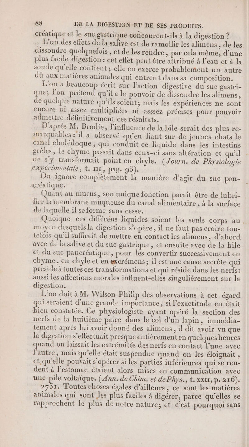 créatique et le suc gastrique concourent-ils à la digestion ? L'un des effets de la salive est de ramollir les alimens de les. dissoudre quelquefois , et de les rendre » par cela même, d’une plus facile digestion : cet effet peut être attribué à l’eau et à la soude qu’elle contient ; elle en exerce probablement un autre dû aux matières animales qui entrent dans sa composition. L'on à beaucoup écrit sur l’action digestive du suc gastri- que; lon prétend qu’il a le pouvoir de dissoudre les alimens, dé quelque nature qu’ils soient; mais les expériences ne sont encore ni assez multipliées ni asssez précises pour pouvoir admettre définitivement ces résultats. D'après M. Brodie, l'influence de la bile scrait des plus re- marquables :il a observé qu'en liant sur de jeunes chats le canal cholédoque , qui conduit ce liquide dans les intestins grèles, le chyme passait dans ceux-ci sans altération «et qu’il ne s’y transformait point en chyle. (Journ. de Physiologie expérimentale, t. 111, pag. 93). Oa ignore complètement la manière d’agir du suc pan- -créalique. Quant au mucus, son unique fonction paraît être de lubri- fier la membrane muqueuse du canal alimentaire , à la surface de laquelle il se forme sans cesse. Quoique ces différéns liquides soient les seuls corps au, moyen desquels la digestion s’opère, il ne faut pas croire tou- tefois qu'il suflirait de mettre en contact les alimens, d’abord avec de la salive et du suc gastrique, et ensuite avec de la bile et du suc pancréatique , pour les convertir successivement en chyme, en chyle et en excrémens ; il est une cause secrète qui préside à toutes ces transformations et qui réside dans les nerfs: - aussi les affections morales influent-elles singulièrement sur la digestion. L'on doit à M. Wilson Philip des observations à cet égard qui seraient d’une grande importance , ‘si l’exactitnde en était bien constatée. Ce physiologiste ayant opéré la section des nerfs de la huitième paire dans le col d’un lapin, immédia- tement aprés Jui avoir donné des alimens , il dit avoir vu que la digestion s’effectuait presque entièrement en quelques heures quand on laissait les extrémités des nerfs en contact l’une avec l’autre, mais qu’elle était suspendue quand on les éloignait , et,qu'elle pouvait s’opérer si les parties inférieures qui se ren- dent à l'estomac étaient alors mises en communication avec une pile voltaïque. (Ann. de Chim. et de Phys., t.xxu, p. 216). 2791. Toutes choses égales d’ailleurs, ce sont les matières animales qui sont Jes plus faciles à digérer, parce qu’elles se rapprochent Îe plus de notre nature; et c’est pourquoi sans