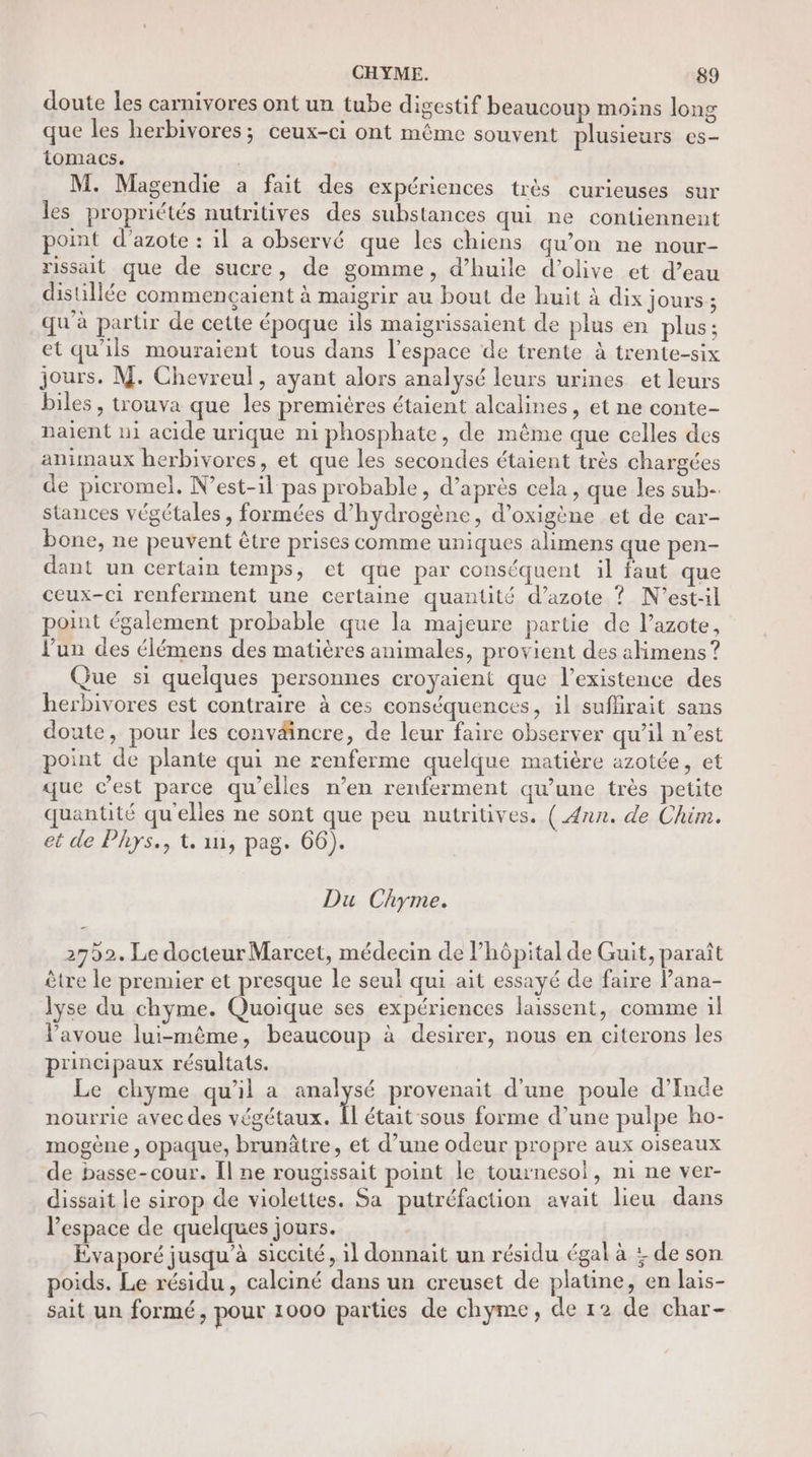 doute les carnivores ont un tube digestif beaucoup moins long que les herbivores; ceux-ci ont même souvent plusieurs es- tomacs. M. Magendie a fait des expériences très curieuses sur les propriétés nutritives des substances qui ne contiennent point d'azote : il a observé que les chiens qu’on ne nour- rissait que de sucre, de gomme, d’huile d'olive et d’eau distillée commençaient à maigrir au bout de huit à dix jours; qu'à partir de cette époque ils maigrissaient de plus en plus ; et qu'ils mouraient tous dans l'espace de trente à trente-six jours. M. Chevreul, ayant alors analysé leurs urines et leurs biles, trouva que les premières étaient alcalines, et ne conte- naient ni acide urique ni phosphate, de même que celles des animaux herbivores, et que les secondes étaient très chargées de picromel. N’est-il pas probable, d’après cela , que les sub- stances végétales , formées d'hydrogène, d’oxigène et de car- bone, ne peuvent être prises comme uniques alimens que pen- dant un certain temps, et que par conséquent il faut que ceux-ci renferment une certaine quantité d'azote ? N'’est-il point également probable que la majeure partie de l’azote, l’un des élémens des matières animales, provient des alimens ? Que si quelques personnes croyaient que l'existence des herbivores est contraire à ces conséquences, il suffirait sans doute, pour les conväincre, de leur faire observer qu’il n’est point de plante qui ne renferme quelque matière azotée, et que cest parce qu’elles n’en renferment qu'une très petite quantité qu'elles ne sont que peu nutritives. ( Ann. de Chim. et de Phys., t. in, pag. 66). Du Chyme. 2752. Le docteur Marcet, médecin de Phôpital de Guit, paraît ètre le premier et presque le seul qui ait essayé de faire Pana- lyse du chyme. Quoique ses expériences laissent, comme il l'avoue lui-même, beaucoup à desirer, nous en citerons les principaux résultats. Le chyme qu'il a eu provenait d’une poule d'Inde nourrie avec des végétaux. Îl était sous forme d’une pulpe ho- mogène , opaque, brunâtre, et d’une odeur propre aux oiseaux de basse-cour. Îl ne rougissait point le tournesol, ni ne ver- dissait le sirop de violettes. Sa putréfaction avait lieu dans l’espace de quelques jours. Évaporé jusqu’à siccité, il donnait un résidu égal à : de son poids. Le résidu, calciné dans un creuset de platine, en lais- sait un formé, pour 1000 parties de chyme, de 12 de char-