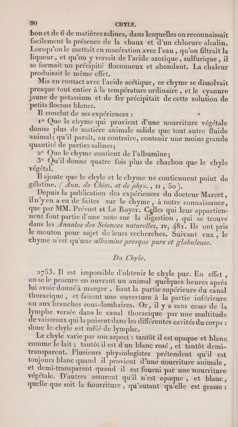 bon et de 6 de matières salines, dans lesquelles on reconnaissait facilement la présence de la chaux et d’un chlorure alcalin. Lorsqu’on le mettait en macération avec l’eau , qu’on filtrait la liqueur , et qu’on y versait de l’acide azotique , sulfurique , il se formait un précipité floconneux et abondant. La chaleur roduisait le même effet. Ÿ Mis en contact avec l’acide acétique, ce chyme se dissolvait presque tout entier à la température ordinaire , et le cyanure jaune . gi et de fer précipitait de cette solution de etits flocons blancs. . Il conclut de ses expériences : . 1° Que le chyme qui provient d’une nourriture végétale donne plus de matière animale solide que tout autre fluide animal; qu’il paraît, au contraire, contenir une moins grande quantité de parties salines; 2° Que le chyme contient de l’albumine; 3° Qu'il donne quatre fois plus de charbon que le chyle végétal. fl ajoute que le chyle et le chyme ne contiennent point de gélatine. {/ Ann. de Chim. et de phys., 11, bo). Depuis la publication des expériences du docteur Marcet, iln’y en a eu de faites sur le chyme , à notre connaissance, que par MM. Prévost et Le Royer. Cglles qui leur appartien- nent font partie d’une note sur la digestion , qui se trouve dans les Annales des Sciences naturelles, 1v, 481. Ils ont pris le mouton pour sujet de leurs recherches. Suivant eux, le chyme n’est qu'une a/bumine presque pure et globuleuse. Du Chyle. 2753. Il est impossible d'obtenir le chyle pur. En effet, onse le procure en ouvrant un animal quelques heures après lui avoir donnéà manger , liant la partie supérieure du canal thoracique , et faisant une ouverture à la partie inférieure Ou aux branches sous-lombaires. Or, :l y a sans cesse de la lymphe versée dans le canal thoracique : par une multitude e vaisseaux qui la puisent dans les différentes cavités du COr ps : donc le chyle est mêlé de lymphe. Le chyle varie par son aspect : tantôt il est opaque et blanc comme Îe lait ; tantôt il est d’un blanc rosé , et tantôt demi- transparent. Plusieurs physiologistes prétendent qu'il est toujours blanc quand il provient d’une nourriture animale ; et demi-transparent quand il est fourni par une nourriture végétale. D'autres assurent quil n’est opaque , et blanc, quelle que soit la hourriture ; qu'autant qu'elle est grasse :