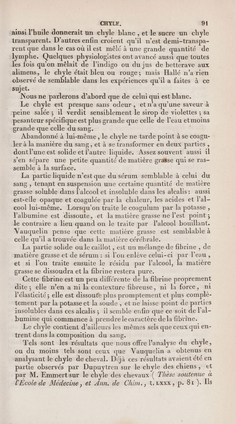 CHYLE, ‘91 ainsi l’huile donnerait un chyle blanc , et le sucre un chyle transparent. D’autres enfin croient qu’il n’est demi-transpa- rent que dans le casoù ilest mêlé à une grande quantité de lymphe. Quelques physiologistes ont avancé aussi que toutes les fois qu’on mêlait de l’indigo ou du jus de betterave aux alimens, le chyle était bleu ou rouge; mais Hallé n’a rien observé de semblable dans les expériences qu’il a faites à ce sujet. | | Nous ne parlerons d’abord que de celui qui est blanc. Le chyle est presque sans odeur, et n’a qu’une saveur à peine salée; il verdit sensiblement le sirop de violettes ; sa pesanteur spécifique est plus grande que celle de l’eau etmoins grande que celle du sang. Abandonné à lui-même, le chyle ne tarde point à se coagu- ler à la manière du sang, et à se transformer en deux parties, dont l’une est solide et autre liquide. Assez souvent aussi il s’en sépare une petite quantité de matière graëse qui se ras- semble à la surface. | La partie liquide n’est que du sérum semblable à celui du sang , tenant en suspension une certaine quantité de matière grasse soluble dans l'alcool et insoluble dans les alcalis: aussi est-elle opaque et coagulée par la chaleur, les acides et Pal- cool lui-même. Lorsqu'on traite le coagulum par la pôtasse , Valbumine est dissoute, et la matière grasse ne l’est point; le contraire a lieu quand on le traite par Valcool bouillant. Vauquelin pense que cette matière grasse est semblable à celle qu’il a trouvée dans la matière cérébrale. La partie solide ou le caillot , est un mélange de fibrine , de matière grasse et de sérum : si l’on enlève celui-ci par Peau, et si l’on traite ensuite le résidu par Palcool, la matière grasse se dissoudra et la fibrine restera pure. Cette fibrine est un peu différente de la fibrine proprement dite ; elle n’en a ni la contexture fibreuse, ni la force, n1 Vélasticité ; elle est dissoute plus promptement et plus complè- tement par la potasse et la soude , et ne laisse point de parties insolubles dans ces alcalis ; il semble enfin que ce soit de l'al- bumine qui commence à prendre le caractère de la fibrine. Le chyle contient d’ailleurs les mêmes sels que ceux qui en- trent dans la composition du sang. Tels sont les résultats que nous offre l'analyse du chyle, ou du moins tels sont ceux que Vauquelin a obtenus en analysant le chyle de cheval. Déjà ces résultats avaient été en partie observés par Dupuytren sur le chyle des chiens, et ar M. Emmertsur le chyle des chevaux ( Thèse soutenue à l'École de Médecine, et Ann. de Chim., t.vxxx, p. 81 ). Ils