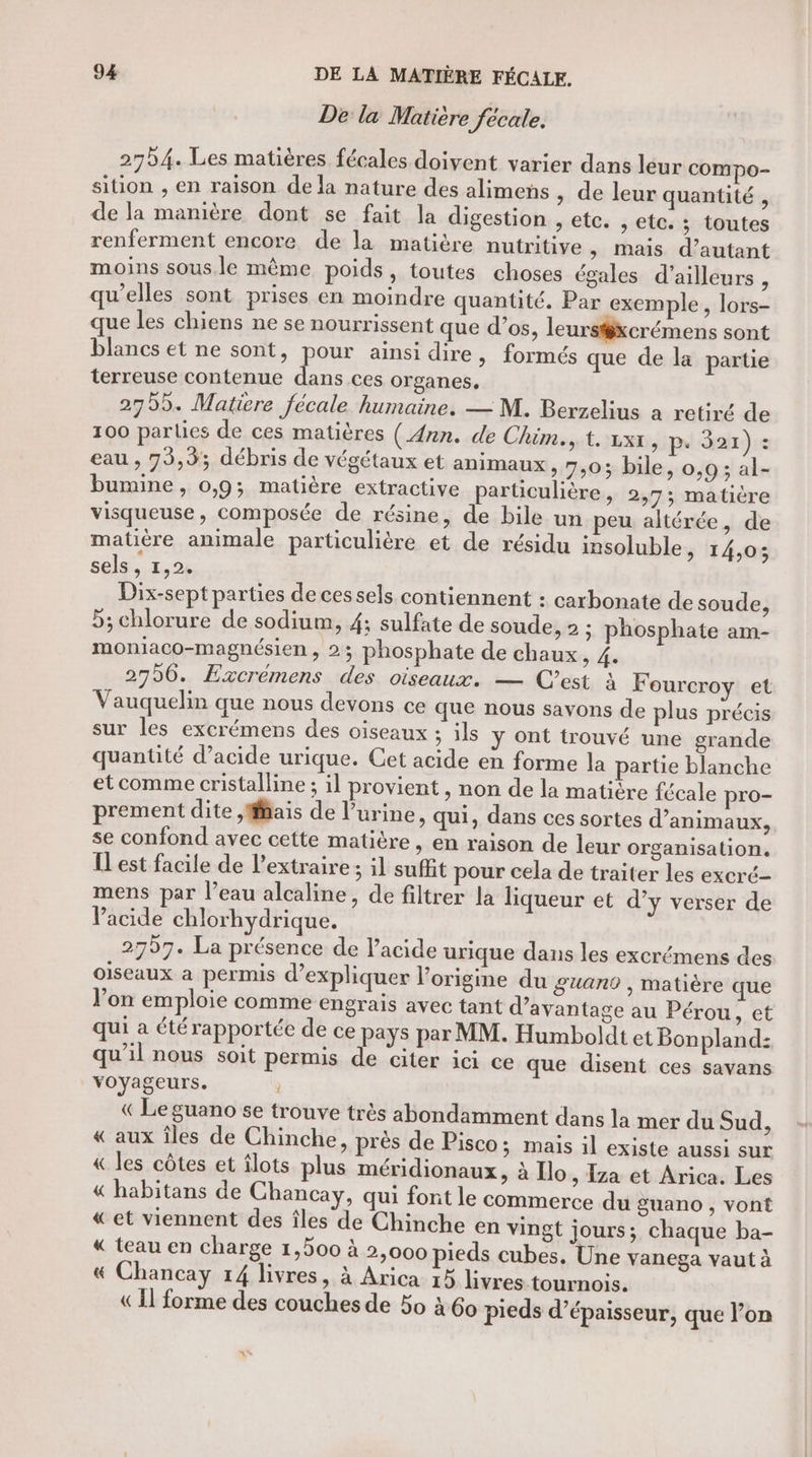 De la Matière fecale. 2754. Les matières fécales doivent varier dans leur cOMmpo- sition ; en raison de la nature des alimens , de leur quantité , de la manière dont se fait la digestion , etc. , etc. ; toutes renferment encore de la matière nutritive &gt; Mais d'autant moins sous.le même poids, toutes choses égales d’ailleurs , qu’elles sont prises en moindre quantité. Par exemple, lors- que les chiens ne se nourrissent que d'os, leurstxcrémens sont blancs et ne sont, es ainsi dire, formés que de la partie terreuse contenue dans ces organes. 2755. Matiere fécale humaine, — M. Berzelius a retiré de 100 parlies de ces matières ( Ann. de Chim., t. vxx, pe 321) : eau , 75,9; débris de végétaux et animaux, 7:03 bile, 0,9; al- bumine, 0,9; matière extractive particulière, 2,73; matière visqueuse, composée de résine, de bile un peu altérée, de matière animale particulière et de résidu insoluble, 14,0; sels , 1,2. Dix-sept parties de ces sels contiennent : carbonate de soude, 5; chlorure de sodium, 4; sulfate de soude, 2 ; phosphate am- moniaco-magnésien , 23 phosphate de chaux, 4. 2796. Excrémens des oiseaux. — C’est à F ourcroy et Vauquelin que nous devons ce que nous savons de plus précis sur les excrémens des oiseaux : ; ils y ont trouvé une grande quantité d’acide urique. Cet acide en forme la partie blanche et comme cristalline ; il provient , non de la matière fécale pro- prement dite ,Mfais de l’urine, qui, dans ces sortes d’animaux, se confond avec cette matière, en raison de leur organisation. IL est facile de l’extraire; il suffit pour cela de traiter les excré- mens par l’eau alcaline, de filtrer la liqueur et d’y verser de lacide chlorhydrique. 2797. La présence de l'acide urique dans les excrémens des oiseaux a permis d'expliquer l’origine du guano , matière que l’on emploie comme engrais avec tant d'avantage au Pérou, et qui a été rapportée de ce pays par MM. Humboldt et Bonpland: qu’il nous soit permis de citer ici ce que disent ces savans voyageurs. (Le guano se trouve très abondamment dans la mer du Sud, « aux îles de Chinche, près de Pisco; mais il existe aussi sur « les côtes et îlots plus méridionaux, à Ilo , Iza et Arica. Les « habitans de Chancay, qui font le commerce du guano , vont «et viennent des îles de Chinche en vingt jours; chaque ba- « teau en charge 1,500 à 2,000 pieds cubes, Une vanega vaut à &amp;« Chancay 14 livres, à Arica 15 livres tournois. « Il forme des couches de 50 à 60 pieds d’épaisseur, que l’on Lu